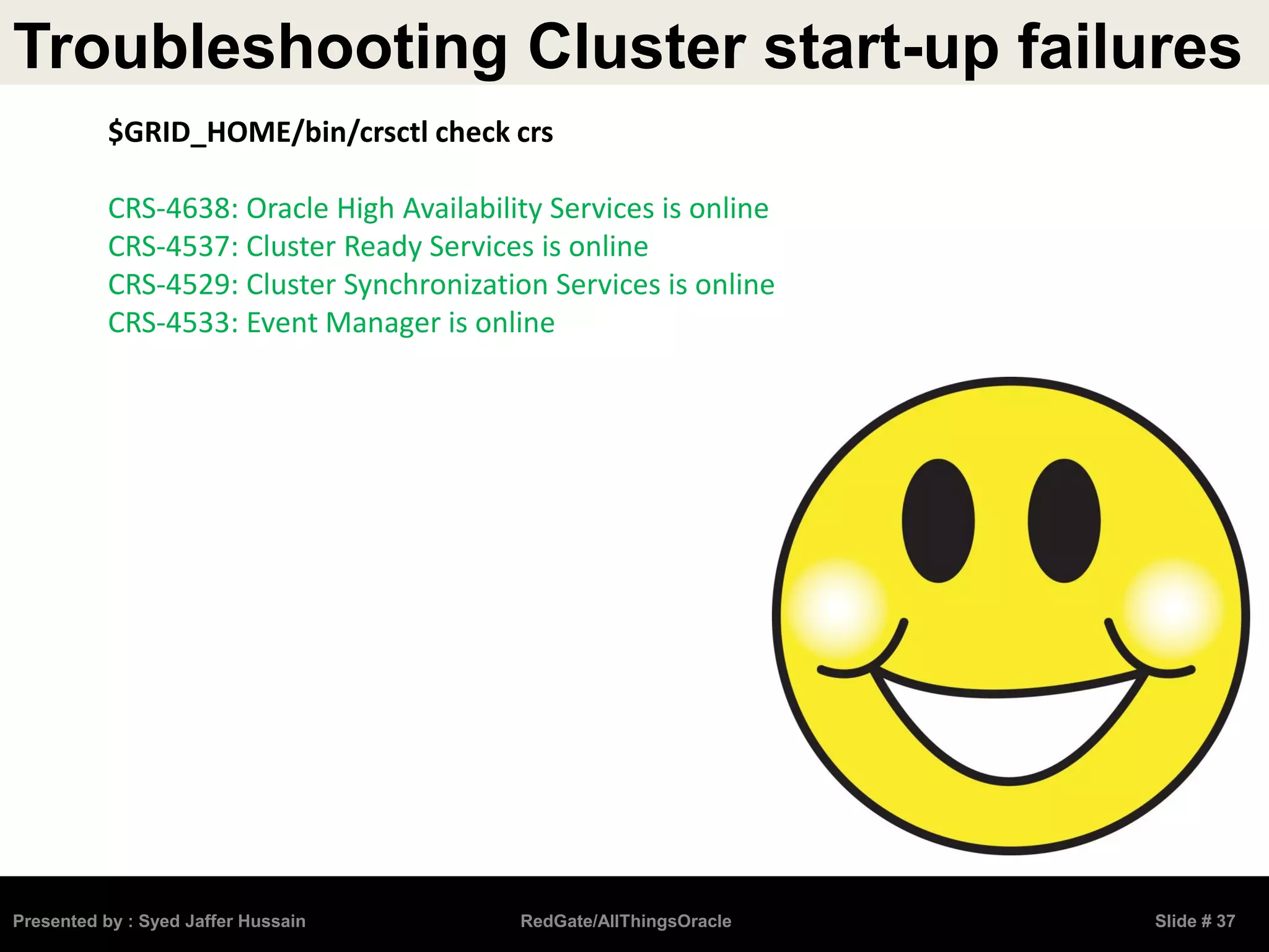Troubleshooting Cluster start-up failures
Presented by : Syed Jaffer Hussain RedGate/AllThingsOracle Slide # 37
$GRID_HOME/bin/crsctl check crs
CRS-4638: Oracle High Availability Services is online
CRS-4537: Cluster Ready Services is online
CRS-4529: Cluster Synchronization Services is online
CRS-4533: Event Manager is online
 