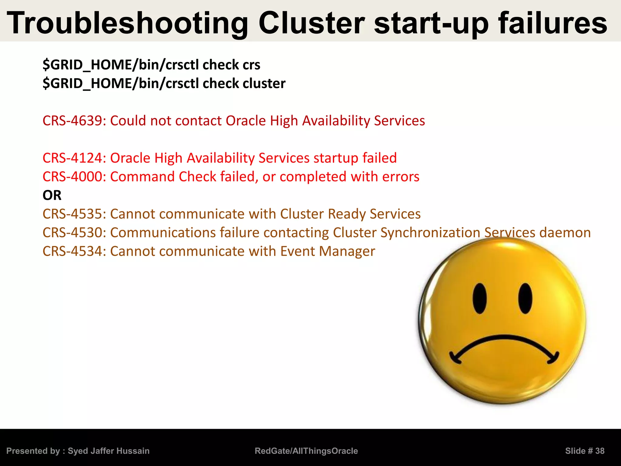 Troubleshooting Cluster start-up failures
Presented by : Syed Jaffer Hussain RedGate/AllThingsOracle Slide # 38
$GRID_HOME/bin/crsctl check crs
$GRID_HOME/bin/crsctl check cluster
CRS-4639: Could not contact Oracle High Availability Services
CRS-4124: Oracle High Availability Services startup failed
CRS-4000: Command Check failed, or completed with errors
OR
CRS-4535: Cannot communicate with Cluster Ready Services
CRS-4530: Communications failure contacting Cluster Synchronization Services daemon
CRS-4534: Cannot communicate with Event Manager
 