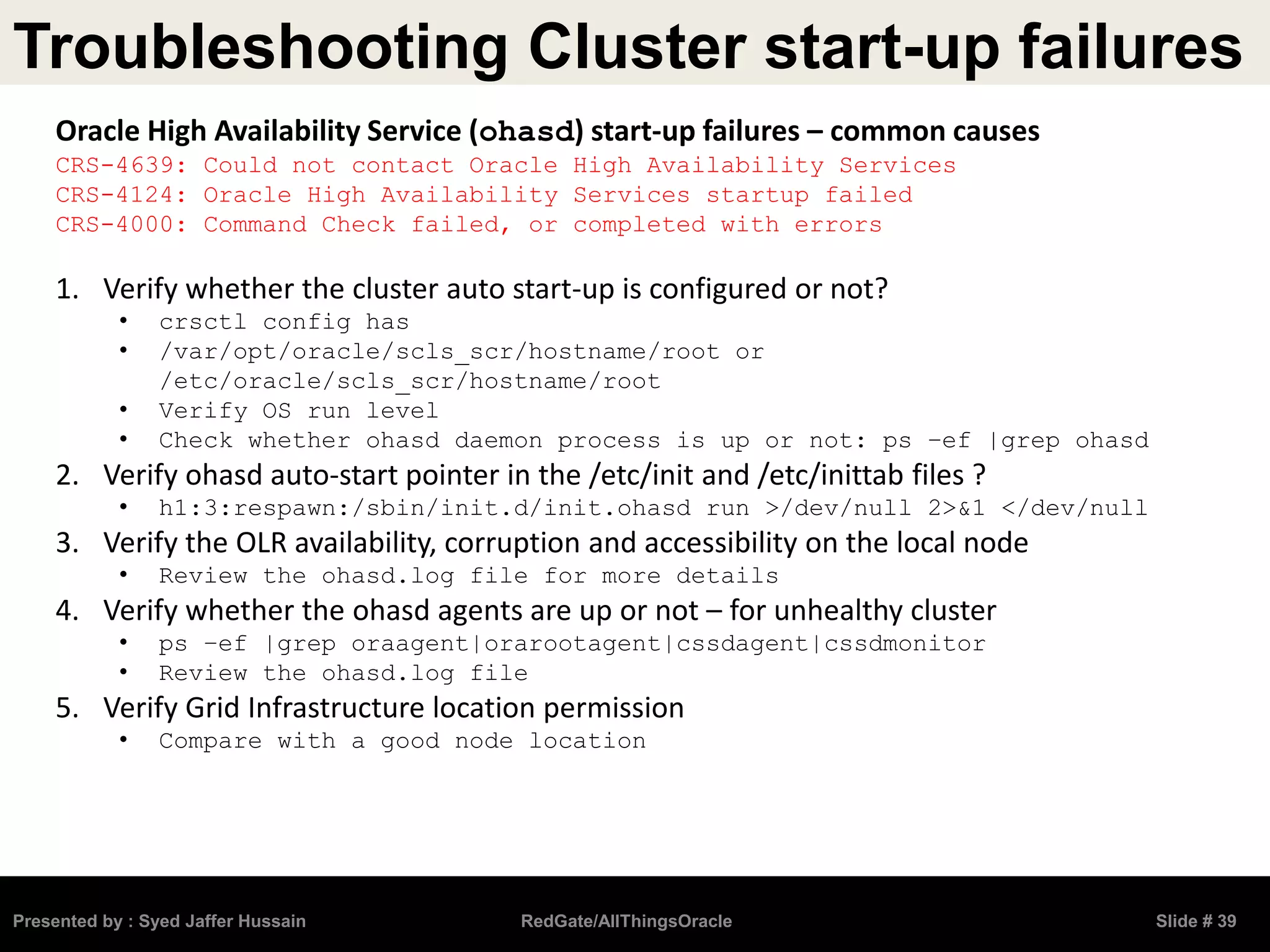 Troubleshooting Cluster start-up failures
Presented by : Syed Jaffer Hussain RedGate/AllThingsOracle Slide # 39
Oracle High Availability Service (ohasd) start-up failures – common causes
CRS-4639: Could not contact Oracle High Availability Services
CRS-4124: Oracle High Availability Services startup failed
CRS-4000: Command Check failed, or completed with errors
1. Verify whether the cluster auto start-up is configured or not?
• crsctl config has
• /var/opt/oracle/scls_scr/hostname/root or
/etc/oracle/scls_scr/hostname/root
• Verify OS run level
• Check whether ohasd daemon process is up or not: ps –ef |grep ohasd
2. Verify ohasd auto-start pointer in the /etc/init and /etc/inittab files ?
• h1:3:respawn:/sbin/init.d/init.ohasd run >/dev/null 2>&1 </dev/null
3. Verify the OLR availability, corruption and accessibility on the local node
• Review the ohasd.log file for more details
4. Verify whether the ohasd agents are up or not – for unhealthy cluster
• ps –ef |grep oraagent|orarootagent|cssdagent|cssdmonitor
• Review the ohasd.log file
5. Verify Grid Infrastructure location permission
• Compare with a good node location
 