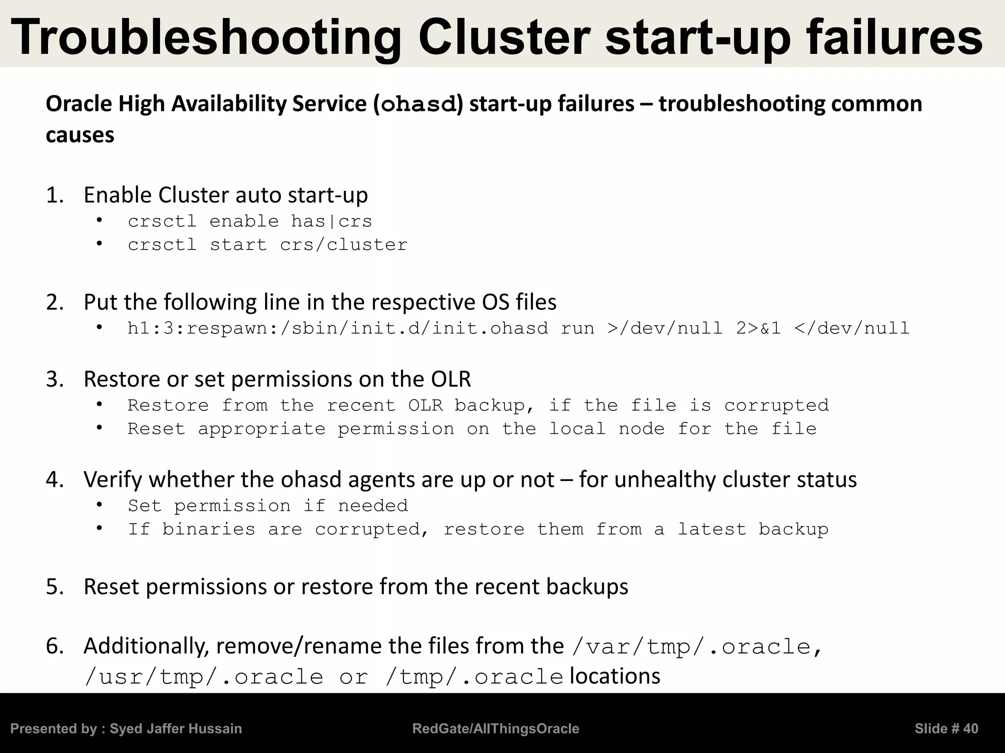 Troubleshooting Cluster start-up failures
Presented by : Syed Jaffer Hussain RedGate/AllThingsOracle Slide # 40
Oracle High Availability Service (ohasd) start-up failures – troubleshooting common
causes
1. Enable Cluster auto start-up
• crsctl enable has|crs
• crsctl start crs/cluster
2. Put the following line in the respective OS files
• h1:3:respawn:/sbin/init.d/init.ohasd run >/dev/null 2>&1 </dev/null
3. Restore or set permissions on the OLR
• Restore from the recent OLR backup, if the file is corrupted
• Reset appropriate permission on the local node for the file
4. Verify whether the ohasd agents are up or not – for unhealthy cluster status
• Set permission if needed
• If binaries are corrupted, restore them from a latest backup
5. Reset permissions or restore from the recent backups
6. Additionally, remove/rename the files from the /var/tmp/.oracle,
/usr/tmp/.oracle or /tmp/.oracle locations
 