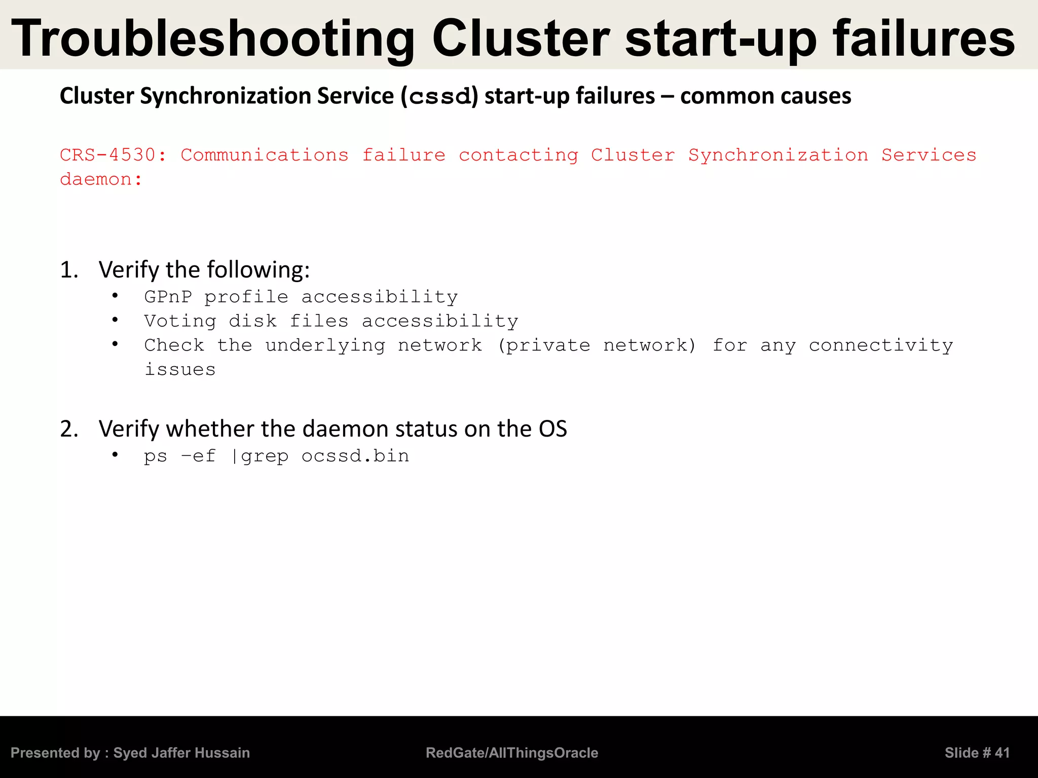 Troubleshooting Cluster start-up failures
Presented by : Syed Jaffer Hussain RedGate/AllThingsOracle Slide # 41
Cluster Synchronization Service (cssd) start-up failures – common causes
CRS-4530: Communications failure contacting Cluster Synchronization Services
daemon:
1. Verify the following:
• GPnP profile accessibility
• Voting disk files accessibility
• Check the underlying network (private network) for any connectivity
issues
2. Verify whether the daemon status on the OS
• ps –ef |grep ocssd.bin
 