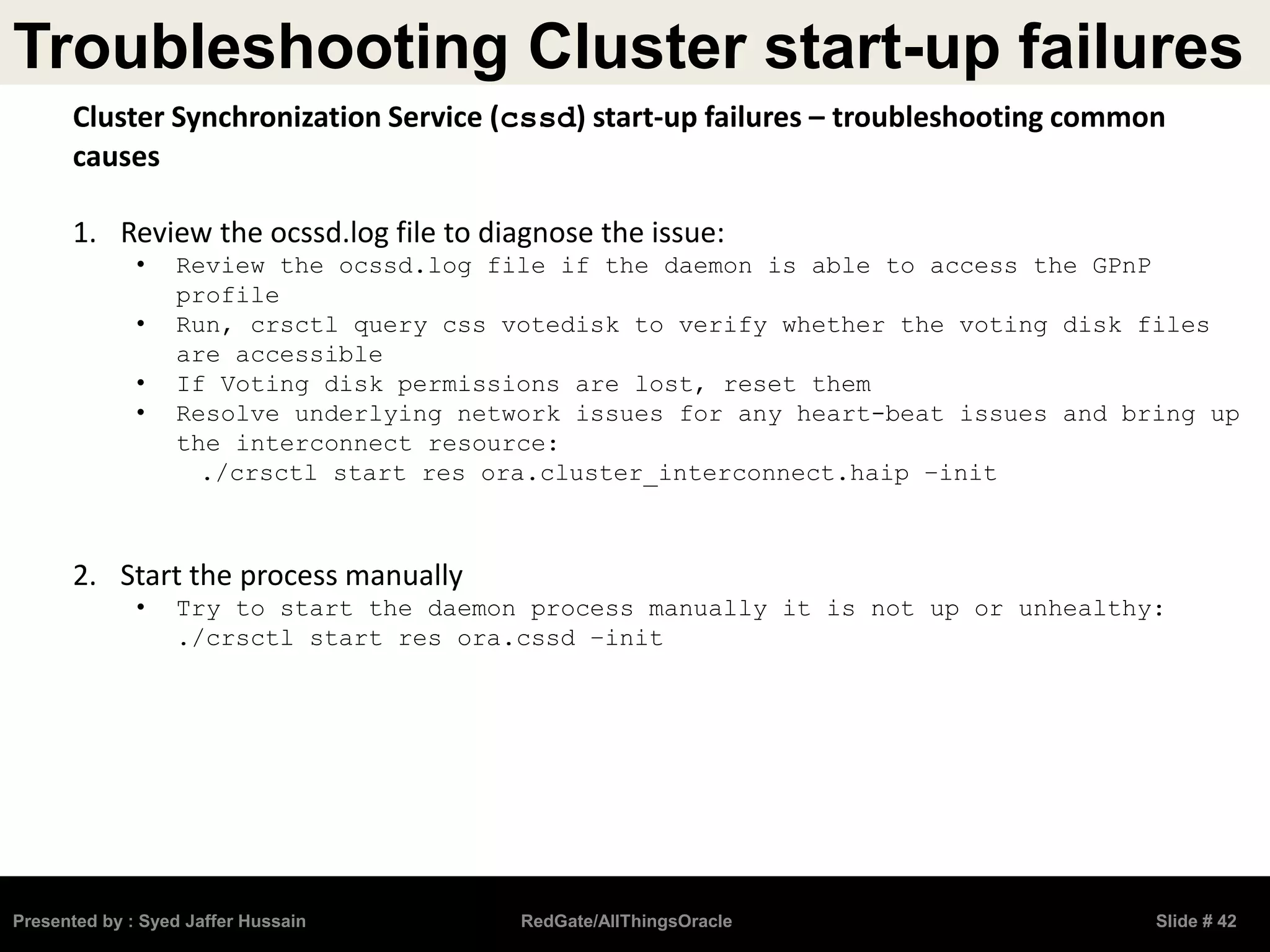 Troubleshooting Cluster start-up failures
Presented by : Syed Jaffer Hussain RedGate/AllThingsOracle Slide # 42
Cluster Synchronization Service (cssd) start-up failures – troubleshooting common
causes
1. Review the ocssd.log file to diagnose the issue:
• Review the ocssd.log file if the daemon is able to access the GPnP
profile
• Run, crsctl query css votedisk to verify whether the voting disk files
are accessible
• If Voting disk permissions are lost, reset them
• Resolve underlying network issues for any heart-beat issues and bring up
the interconnect resource:
./crsctl start res ora.cluster_interconnect.haip –init
2. Start the process manually
• Try to start the daemon process manually it is not up or unhealthy:
./crsctl start res ora.cssd –init
 