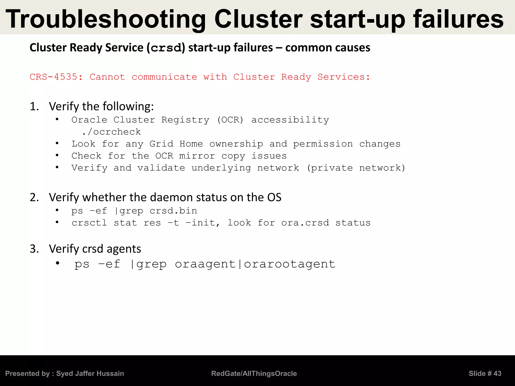Troubleshooting Cluster start-up failures
Presented by : Syed Jaffer Hussain RedGate/AllThingsOracle Slide # 43
Cluster Ready Service (crsd) start-up failures – common causes
CRS-4535: Cannot communicate with Cluster Ready Services:
1. Verify the following:
• Oracle Cluster Registry (OCR) accessibility
./ocrcheck
• Look for any Grid Home ownership and permission changes
• Check for the OCR mirror copy issues
• Verify and validate underlying network (private network)
2. Verify whether the daemon status on the OS
• ps –ef |grep crsd.bin
• crsctl stat res –t –init, look for ora.crsd status
3. Verify crsd agents
• ps –ef |grep oraagent|orarootagent
 