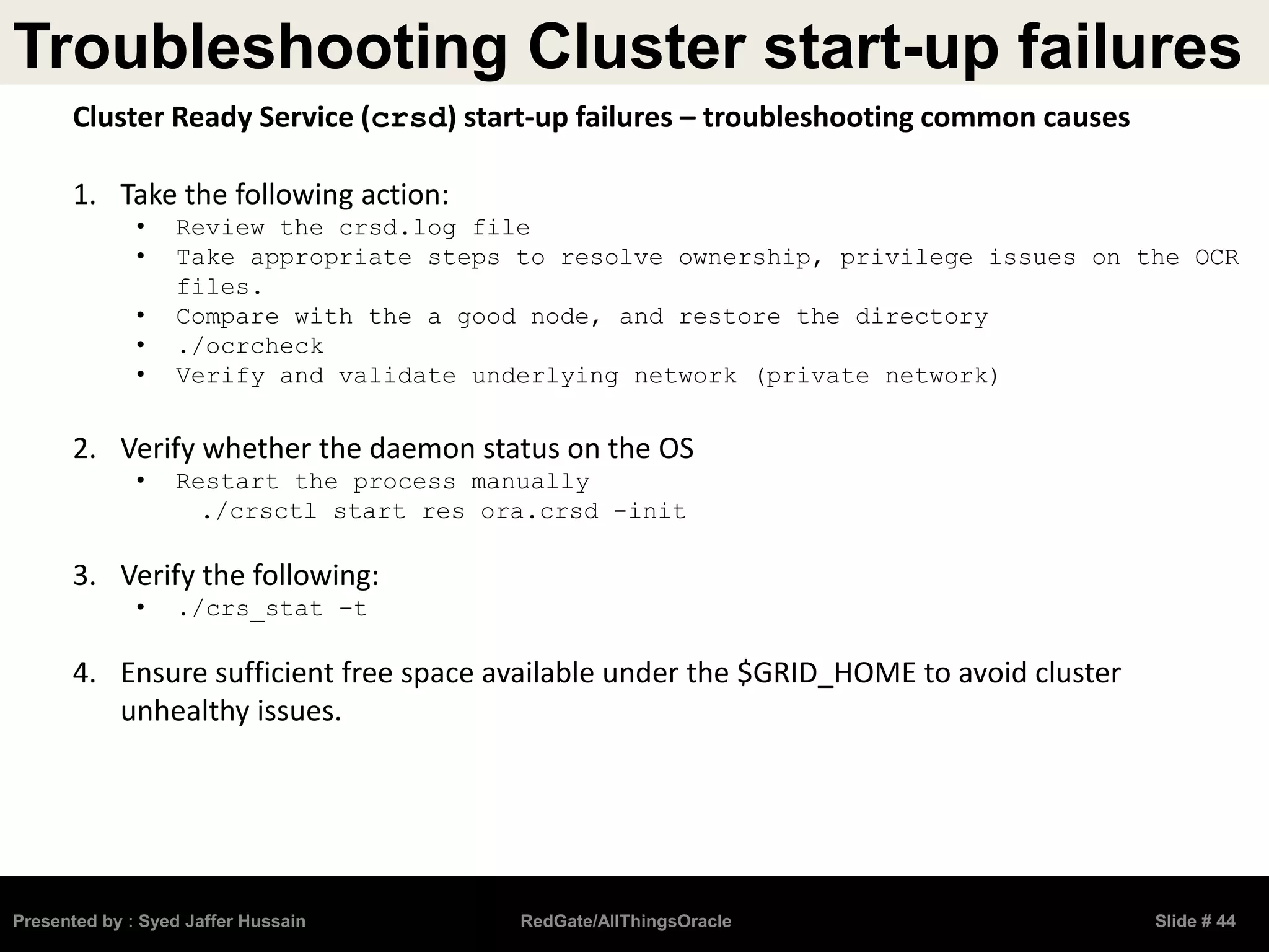 Troubleshooting Cluster start-up failures
Presented by : Syed Jaffer Hussain RedGate/AllThingsOracle Slide # 44
Cluster Ready Service (crsd) start-up failures – troubleshooting common causes
1. Take the following action:
• Review the crsd.log file
• Take appropriate steps to resolve ownership, privilege issues on the OCR
files.
• Compare with the a good node, and restore the directory
• ./ocrcheck
• Verify and validate underlying network (private network)
2. Verify whether the daemon status on the OS
• Restart the process manually
./crsctl start res ora.crsd -init
3. Verify the following:
• ./crs_stat –t
4. Ensure sufficient free space available under the $GRID_HOME to avoid cluster
unhealthy issues.
 