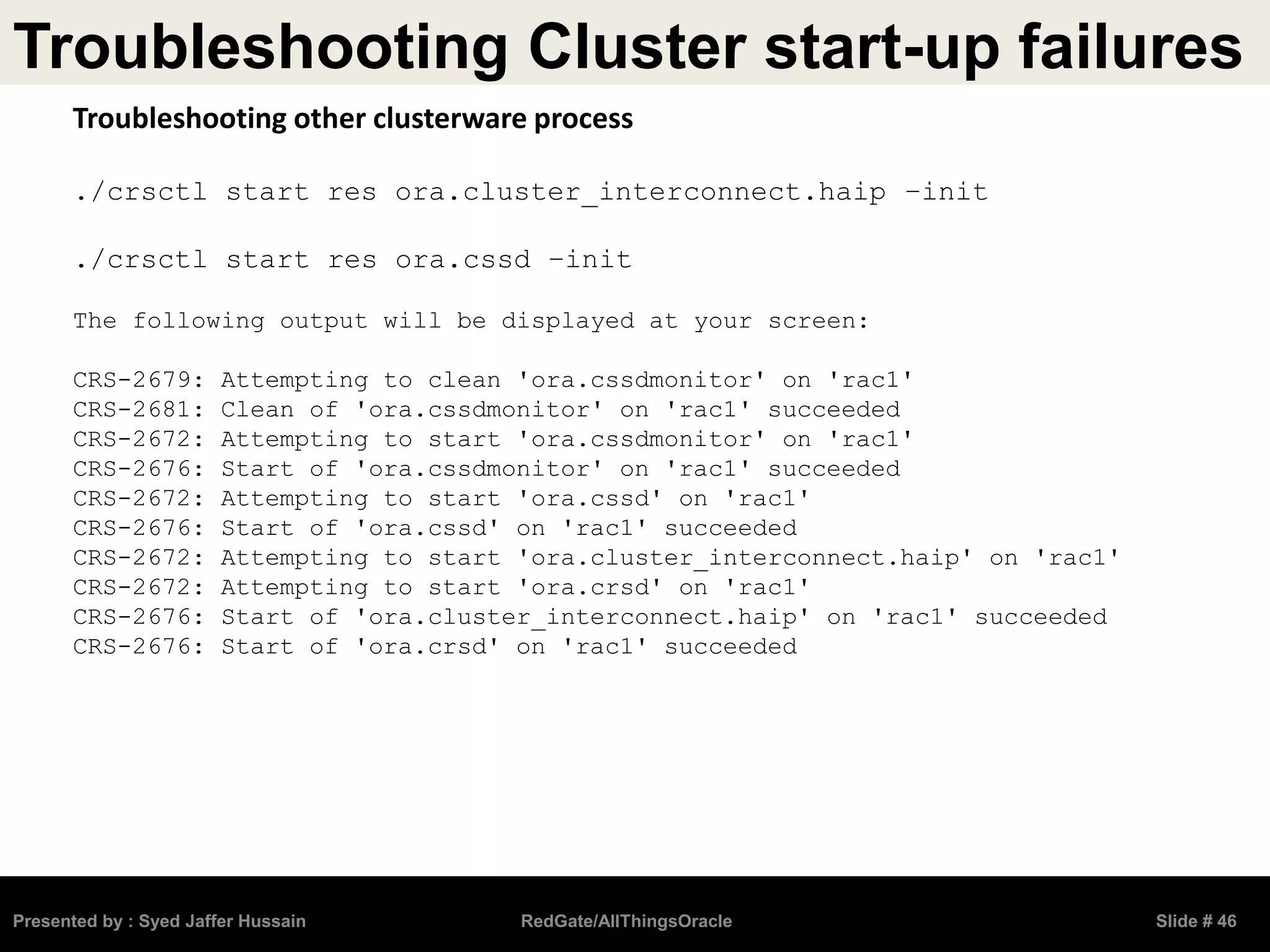 Troubleshooting Cluster start-up failures
Presented by : Syed Jaffer Hussain RedGate/AllThingsOracle Slide # 46
Troubleshooting other clusterware process
./crsctl start res ora.cluster_interconnect.haip –init
./crsctl start res ora.cssd –init
The following output will be displayed at your screen:
CRS-2679: Attempting to clean 'ora.cssdmonitor' on 'rac1'
CRS-2681: Clean of 'ora.cssdmonitor' on 'rac1' succeeded
CRS-2672: Attempting to start 'ora.cssdmonitor' on 'rac1'
CRS-2676: Start of 'ora.cssdmonitor' on 'rac1' succeeded
CRS-2672: Attempting to start 'ora.cssd' on 'rac1'
CRS-2676: Start of 'ora.cssd' on 'rac1' succeeded
CRS-2672: Attempting to start 'ora.cluster_interconnect.haip' on 'rac1'
CRS-2672: Attempting to start 'ora.crsd' on 'rac1'
CRS-2676: Start of 'ora.cluster_interconnect.haip' on 'rac1' succeeded
CRS-2676: Start of 'ora.crsd' on 'rac1' succeeded
 