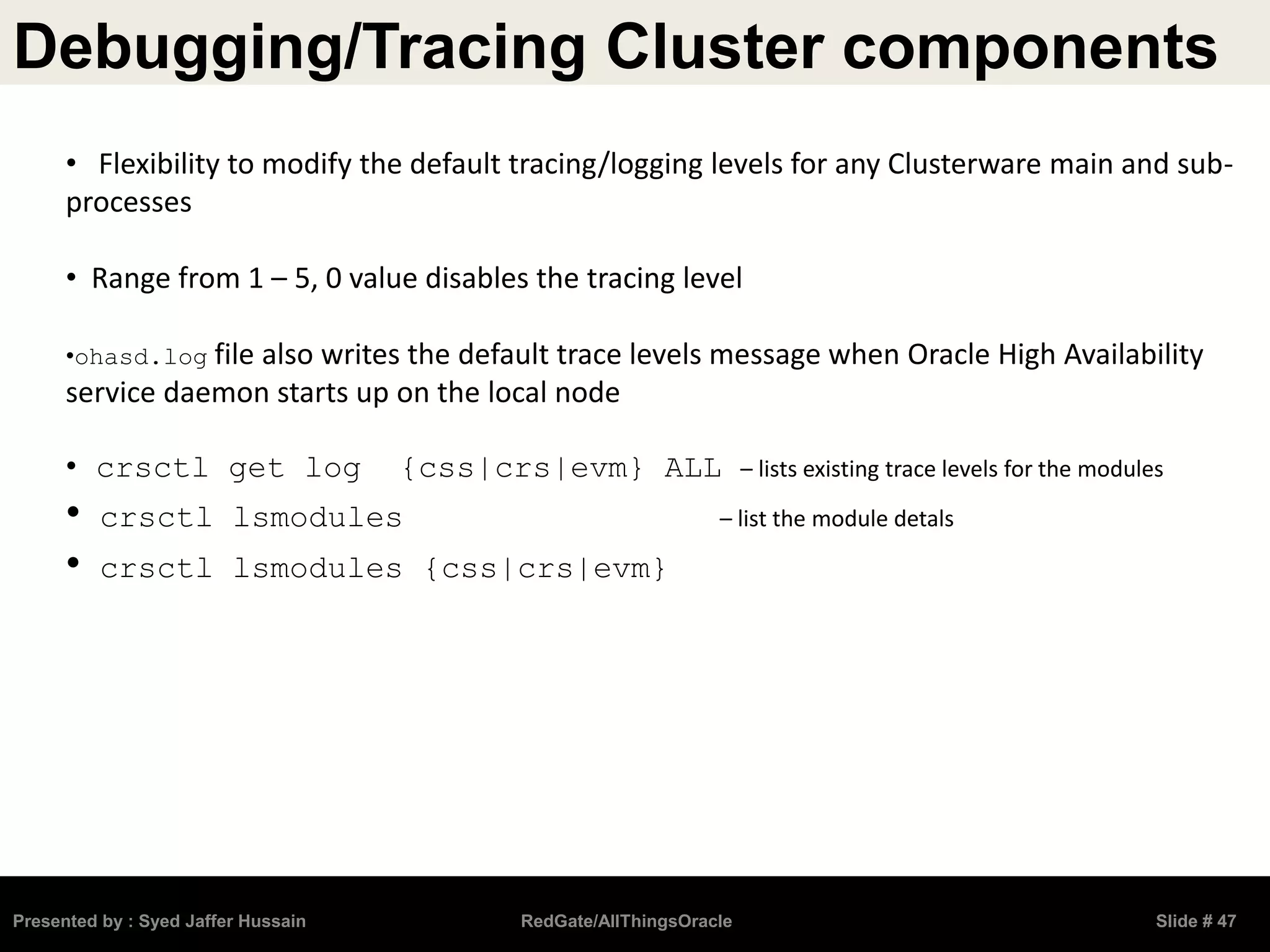 Debugging/Tracing Cluster components
Presented by : Syed Jaffer Hussain RedGate/AllThingsOracle Slide # 47
• Flexibility to modify the default tracing/logging levels for any Clusterware main and sub-
processes
• Range from 1 – 5, 0 value disables the tracing level
•ohasd.log file also writes the default trace levels message when Oracle High Availability
service daemon starts up on the local node
• crsctl get log {css|crs|evm} ALL – lists existing trace levels for the modules
• crsctl lsmodules – list the module detals
• crsctl lsmodules {css|crs|evm}
 