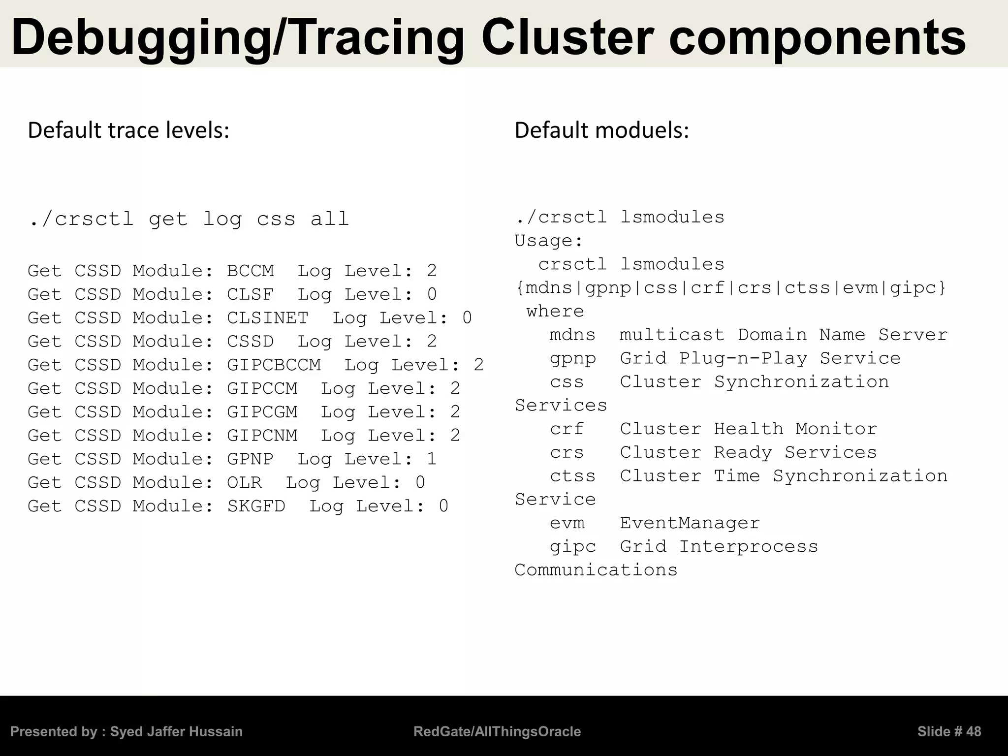 Debugging/Tracing Cluster components
Presented by : Syed Jaffer Hussain RedGate/AllThingsOracle Slide # 48
Default trace levels:
./crsctl get log css all
Get CSSD Module: BCCM Log Level: 2
Get CSSD Module: CLSF Log Level: 0
Get CSSD Module: CLSINET Log Level: 0
Get CSSD Module: CSSD Log Level: 2
Get CSSD Module: GIPCBCCM Log Level: 2
Get CSSD Module: GIPCCM Log Level: 2
Get CSSD Module: GIPCGM Log Level: 2
Get CSSD Module: GIPCNM Log Level: 2
Get CSSD Module: GPNP Log Level: 1
Get CSSD Module: OLR Log Level: 0
Get CSSD Module: SKGFD Log Level: 0
Default moduels:
./crsctl lsmodules
Usage:
crsctl lsmodules
{mdns|gpnp|css|crf|crs|ctss|evm|gipc}
where
mdns multicast Domain Name Server
gpnp Grid Plug-n-Play Service
css Cluster Synchronization
Services
crf Cluster Health Monitor
crs Cluster Ready Services
ctss Cluster Time Synchronization
Service
evm EventManager
gipc Grid Interprocess
Communications
 
