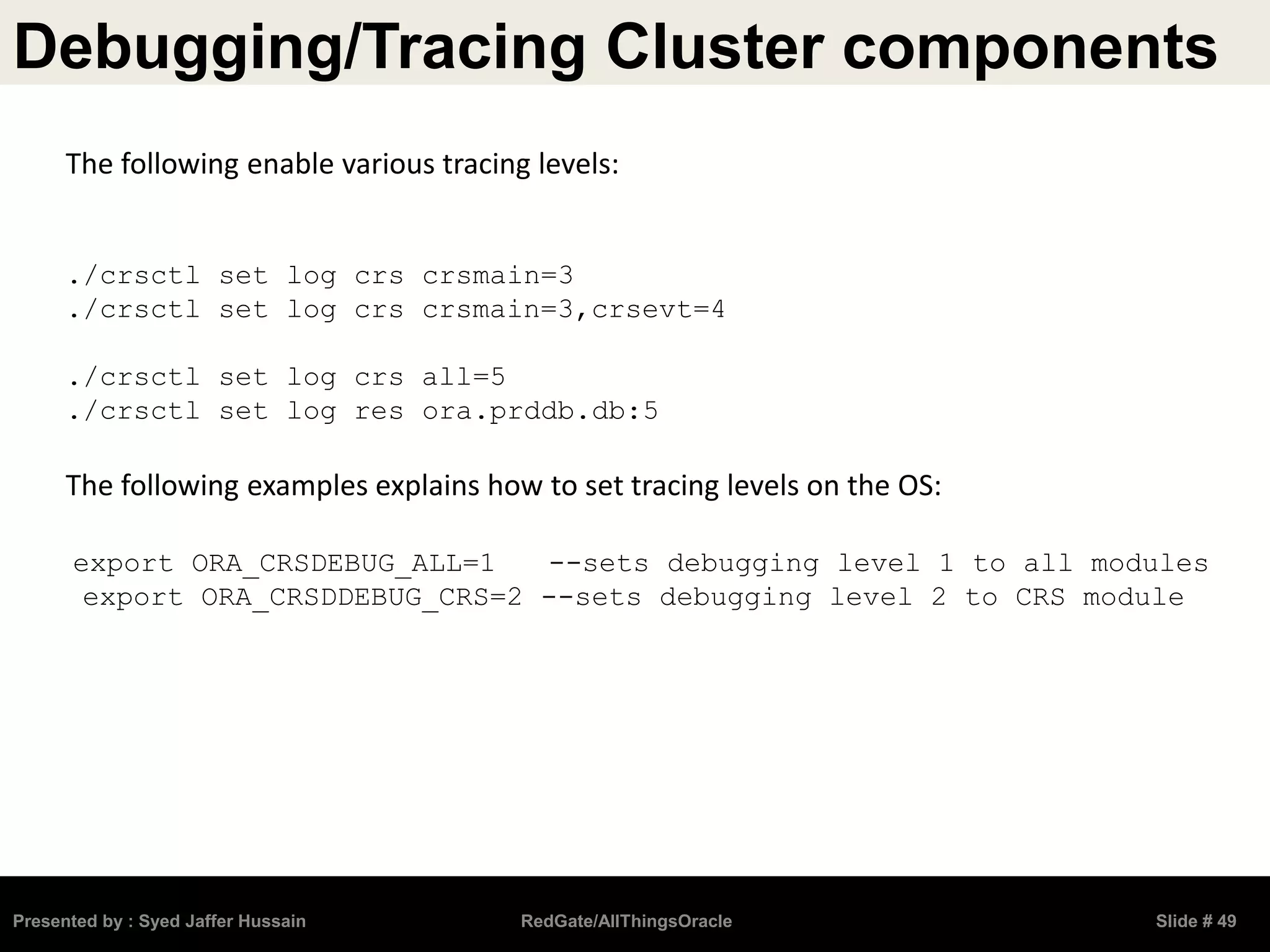 Debugging/Tracing Cluster components
Presented by : Syed Jaffer Hussain RedGate/AllThingsOracle Slide # 49
The following enable various tracing levels:
./crsctl set log crs crsmain=3
./crsctl set log crs crsmain=3,crsevt=4
./crsctl set log crs all=5
./crsctl set log res ora.prddb.db:5
The following examples explains how to set tracing levels on the OS:
export ORA_CRSDEBUG_ALL=1 --sets debugging level 1 to all modules
export ORA_CRSDDEBUG_CRS=2 --sets debugging level 2 to CRS module
 