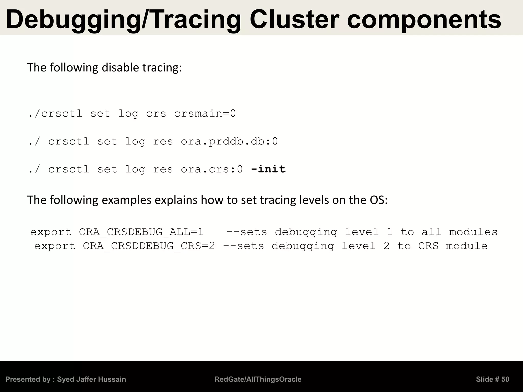 Debugging/Tracing Cluster components
Presented by : Syed Jaffer Hussain RedGate/AllThingsOracle Slide # 50
The following disable tracing:
./crsctl set log crs crsmain=0
./ crsctl set log res ora.prddb.db:0
./ crsctl set log res ora.crs:0 -init
The following examples explains how to set tracing levels on the OS:
export ORA_CRSDEBUG_ALL=1 --sets debugging level 1 to all modules
export ORA_CRSDDEBUG_CRS=2 --sets debugging level 2 to CRS module
 