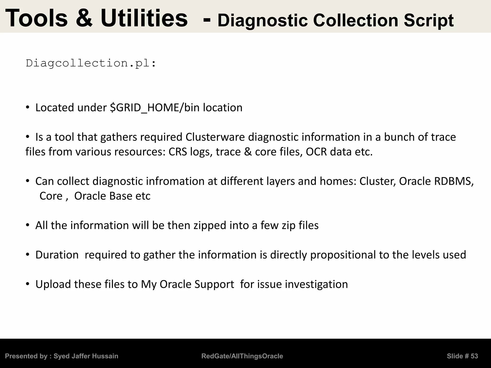 Tools & Utilities - Diagnostic Collection Script
Presented by : Syed Jaffer Hussain RedGate/AllThingsOracle Slide # 53
Diagcollection.pl:
• Located under $GRID_HOME/bin location
• Is a tool that gathers required Clusterware diagnostic information in a bunch of trace
files from various resources: CRS logs, trace & core files, OCR data etc.
• Can collect diagnostic infromation at different layers and homes: Cluster, Oracle RDBMS,
Core , Oracle Base etc
• All the information will be then zipped into a few zip files
• Duration required to gather the information is directly propositional to the levels used
• Upload these files to My Oracle Support for issue investigation
 