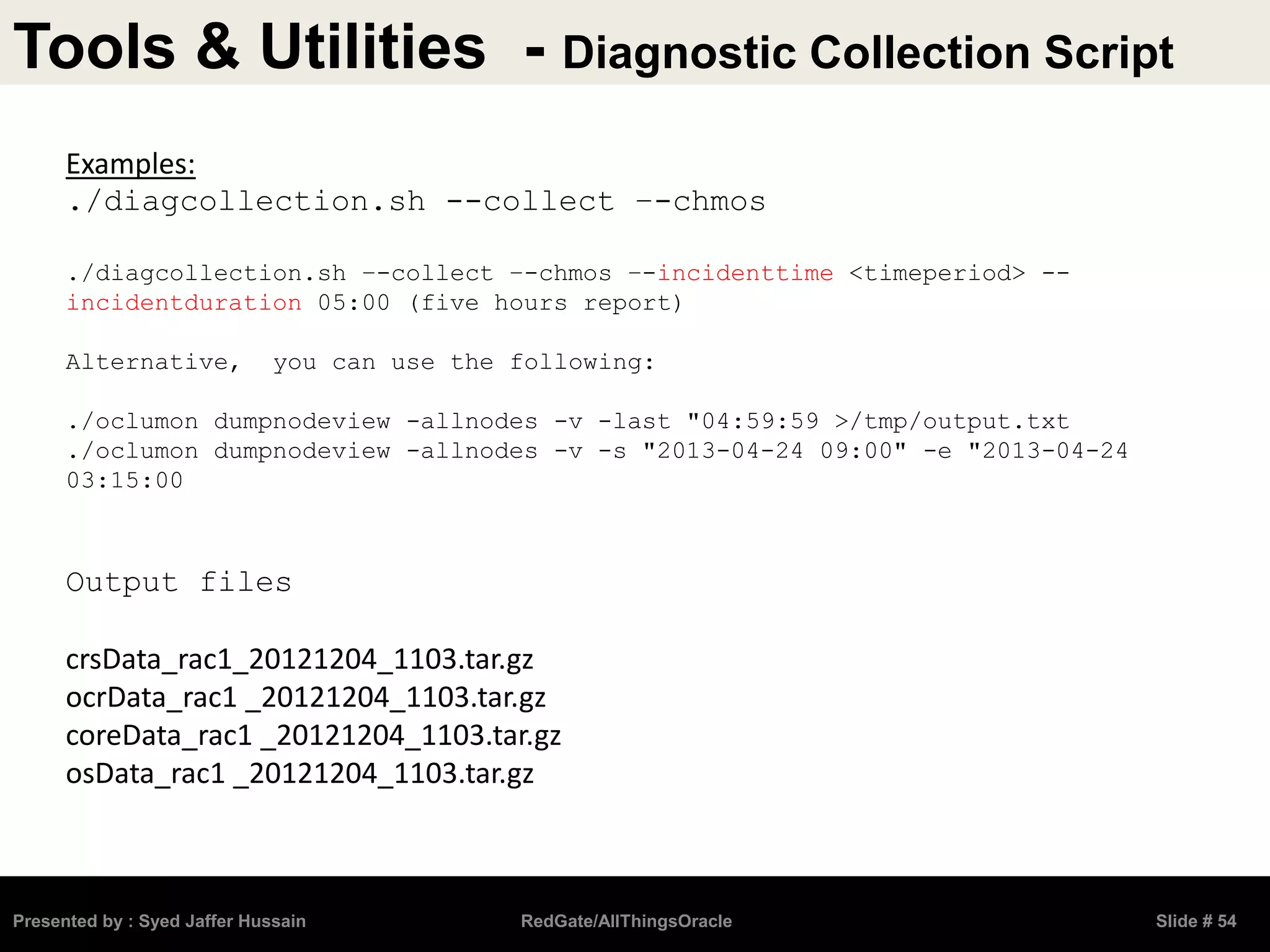 Tools & Utilities - Diagnostic Collection Script
Presented by : Syed Jaffer Hussain RedGate/AllThingsOracle Slide # 54
Examples:
./diagcollection.sh --collect –-chmos
./diagcollection.sh –-collect –-chmos –-incidenttime <timeperiod> --
incidentduration 05:00 (five hours report)
Alternative, you can use the following:
./oclumon dumpnodeview -allnodes -v -last "04:59:59 >/tmp/output.txt
./oclumon dumpnodeview -allnodes -v -s "2013-04-24 09:00" -e "2013-04-24
03:15:00
Output files
crsData_rac1_20121204_1103.tar.gz
ocrData_rac1 _20121204_1103.tar.gz
coreData_rac1 _20121204_1103.tar.gz
osData_rac1 _20121204_1103.tar.gz
 