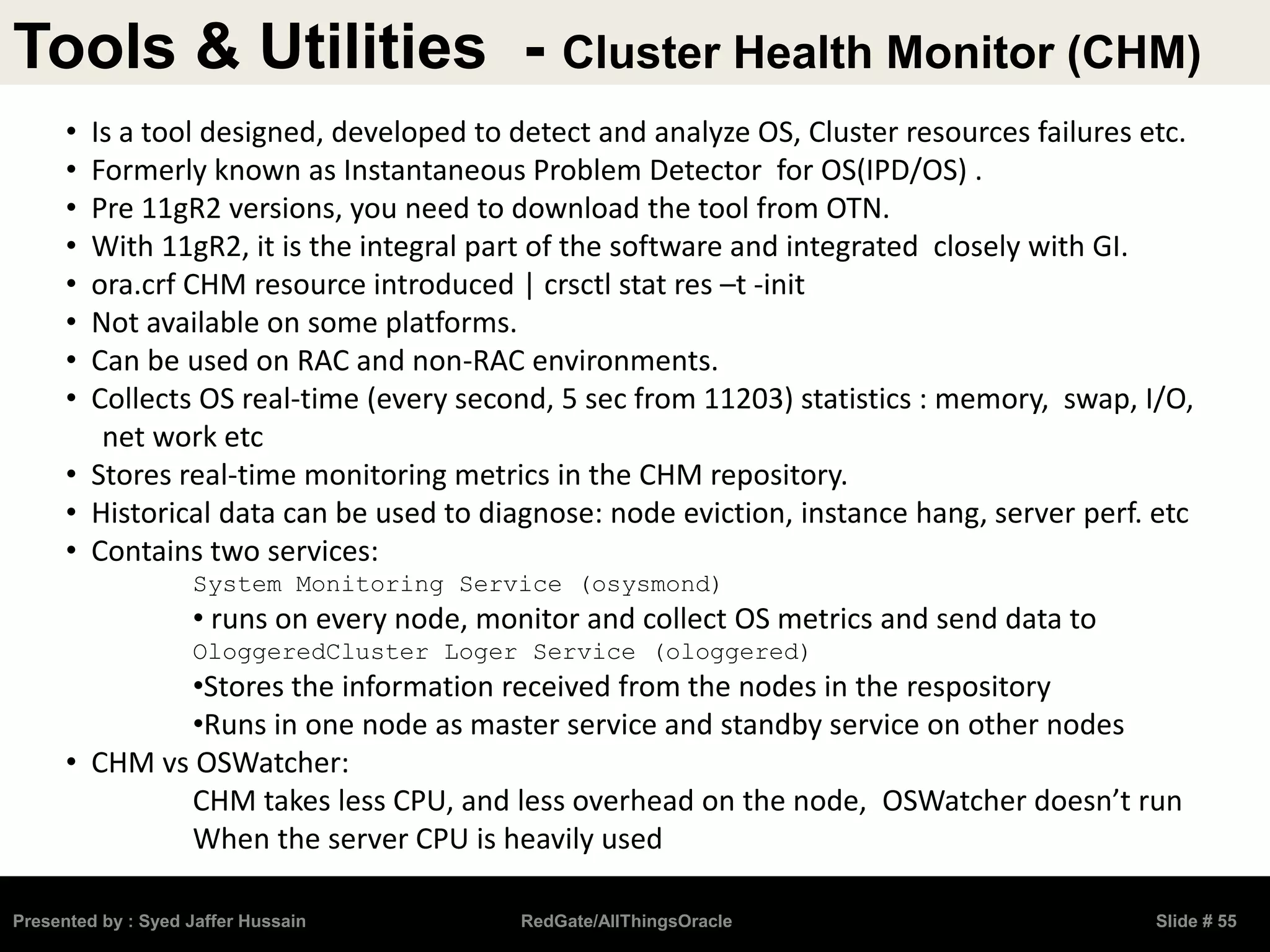 Tools & Utilities - Cluster Health Monitor (CHM)
Presented by : Syed Jaffer Hussain RedGate/AllThingsOracle Slide # 55
• Is a tool designed, developed to detect and analyze OS, Cluster resources failures etc.
• Formerly known as Instantaneous Problem Detector for OS(IPD/OS) .
• Pre 11gR2 versions, you need to download the tool from OTN.
• With 11gR2, it is the integral part of the software and integrated closely with GI.
• ora.crf CHM resource introduced | crsctl stat res –t -init
• Not available on some platforms.
• Can be used on RAC and non-RAC environments.
• Collects OS real-time (every second, 5 sec from 11203) statistics : memory, swap, I/O,
net work etc
• Stores real-time monitoring metrics in the CHM repository.
• Historical data can be used to diagnose: node eviction, instance hang, server perf. etc
• Contains two services:
System Monitoring Service (osysmond)
• runs on every node, monitor and collect OS metrics and send data to
OloggeredCluster Loger Service (ologgered)
•Stores the information received from the nodes in the respository
•Runs in one node as master service and standby service on other nodes
• CHM vs OSWatcher:
CHM takes less CPU, and less overhead on the node, OSWatcher doesn’t run
When the server CPU is heavily used
 
