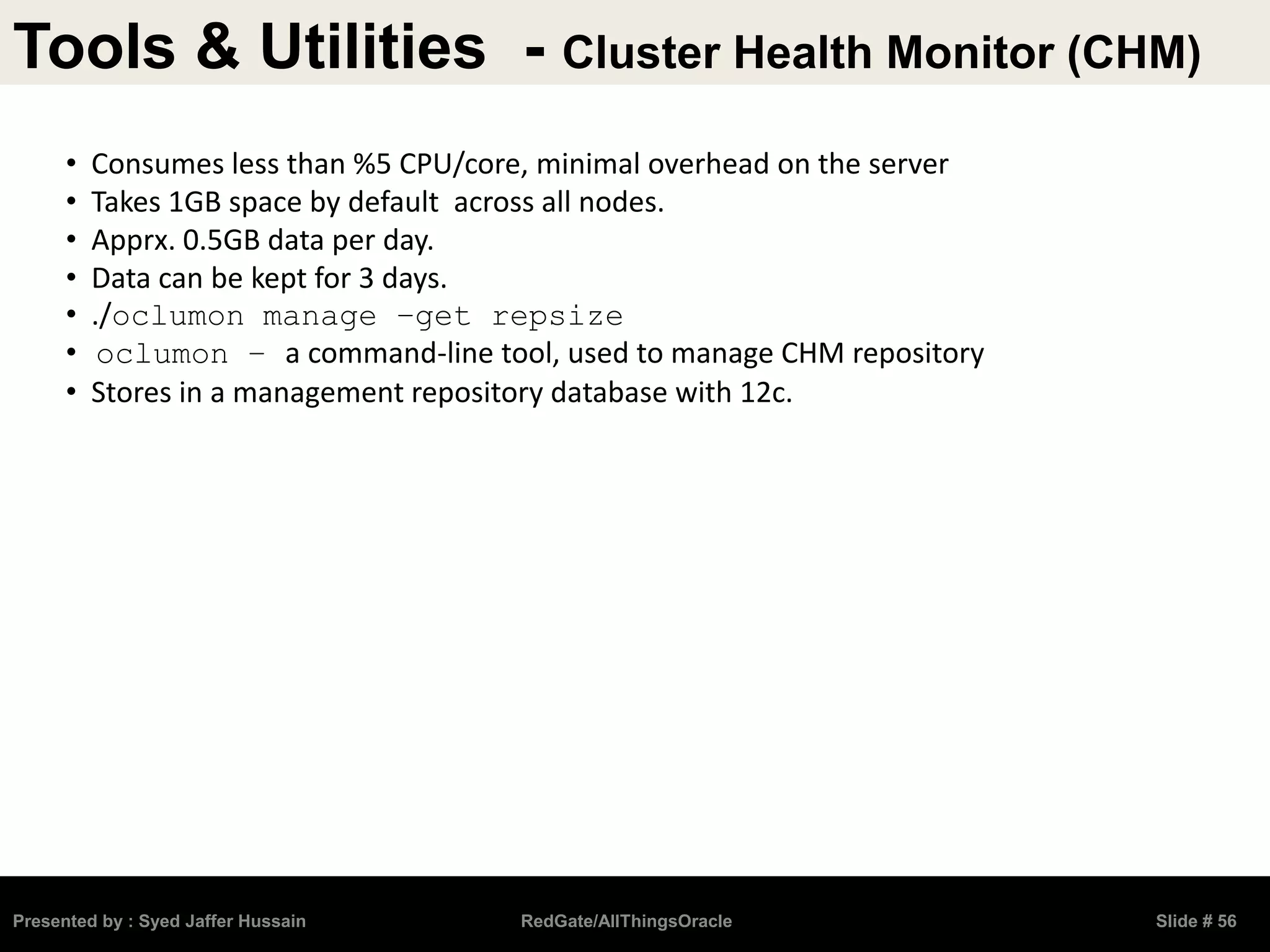 Tools & Utilities - Cluster Health Monitor (CHM)
Presented by : Syed Jaffer Hussain RedGate/AllThingsOracle Slide # 56
• Consumes less than %5 CPU/core, minimal overhead on the server
• Takes 1GB space by default across all nodes.
• Apprx. 0.5GB data per day.
• Data can be kept for 3 days.
• ./oclumon manage –get repsize
• oclumon – a command-line tool, used to manage CHM repository
• Stores in a management repository database with 12c.
 