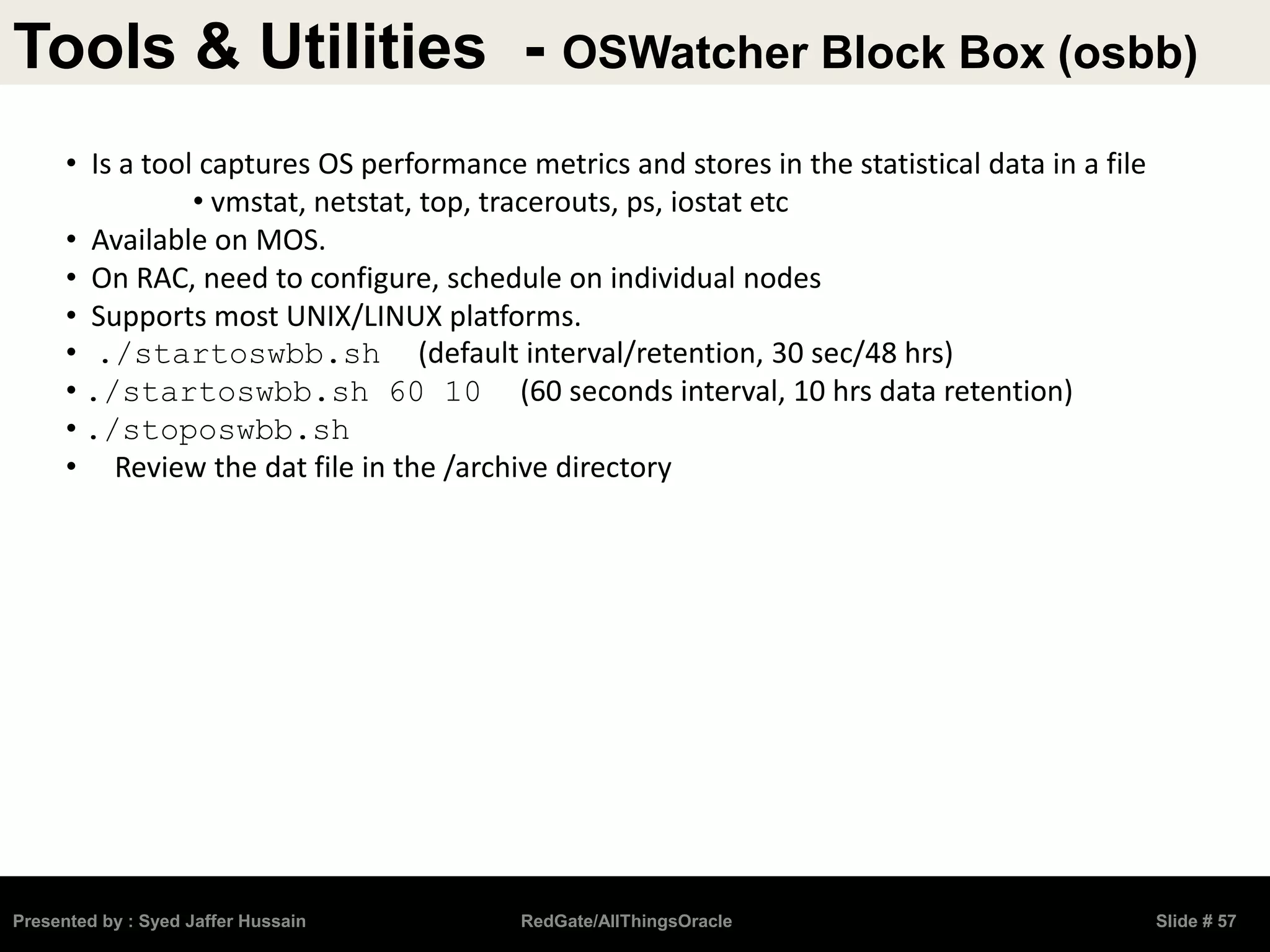 Tools & Utilities - OSWatcher Block Box (osbb)
Presented by : Syed Jaffer Hussain RedGate/AllThingsOracle Slide # 57
• Is a tool captures OS performance metrics and stores in the statistical data in a file
• vmstat, netstat, top, tracerouts, ps, iostat etc
• Available on MOS.
• On RAC, need to configure, schedule on individual nodes
• Supports most UNIX/LINUX platforms.
• ./startoswbb.sh (default interval/retention, 30 sec/48 hrs)
• ./startoswbb.sh 60 10 (60 seconds interval, 10 hrs data retention)
• ./stoposwbb.sh
• Review the dat file in the /archive directory
 