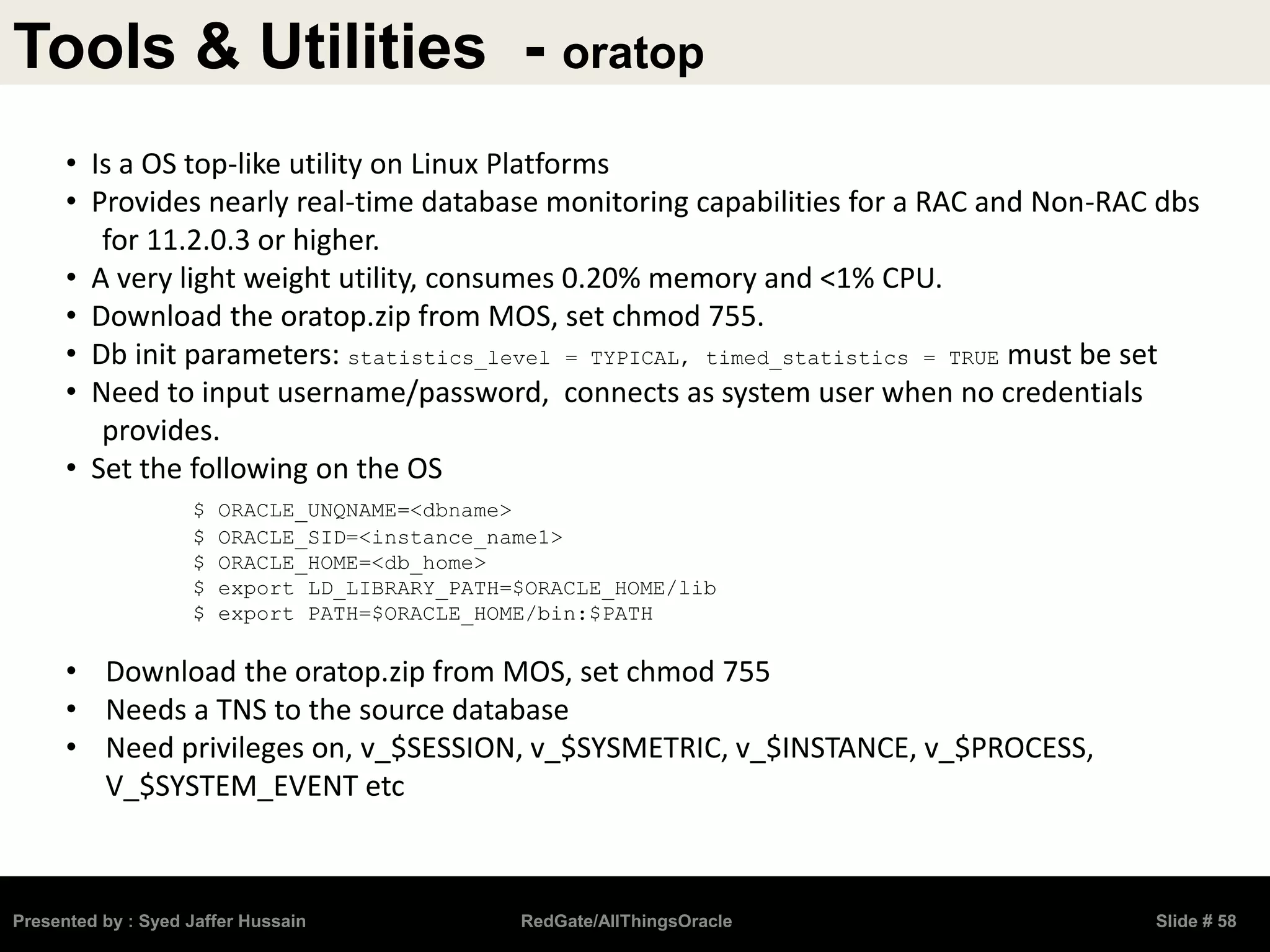 Tools & Utilities - oratop
Presented by : Syed Jaffer Hussain RedGate/AllThingsOracle Slide # 58
• Is a OS top-like utility on Linux Platforms
• Provides nearly real-time database monitoring capabilities for a RAC and Non-RAC dbs
for 11.2.0.3 or higher.
• A very light weight utility, consumes 0.20% memory and <1% CPU.
• Download the oratop.zip from MOS, set chmod 755.
• Db init parameters: statistics_level = TYPICAL, timed_statistics = TRUE must be set
• Need to input username/password, connects as system user when no credentials
provides.
• Set the following on the OS
$ ORACLE_UNQNAME=<dbname>
$ ORACLE_SID=<instance_name1>
$ ORACLE_HOME=<db_home>
$ export LD_LIBRARY_PATH=$ORACLE_HOME/lib
$ export PATH=$ORACLE_HOME/bin:$PATH
• Download the oratop.zip from MOS, set chmod 755
• Needs a TNS to the source database
• Need privileges on, v_$SESSION, v_$SYSMETRIC, v_$INSTANCE, v_$PROCESS,
V_$SYSTEM_EVENT etc
 