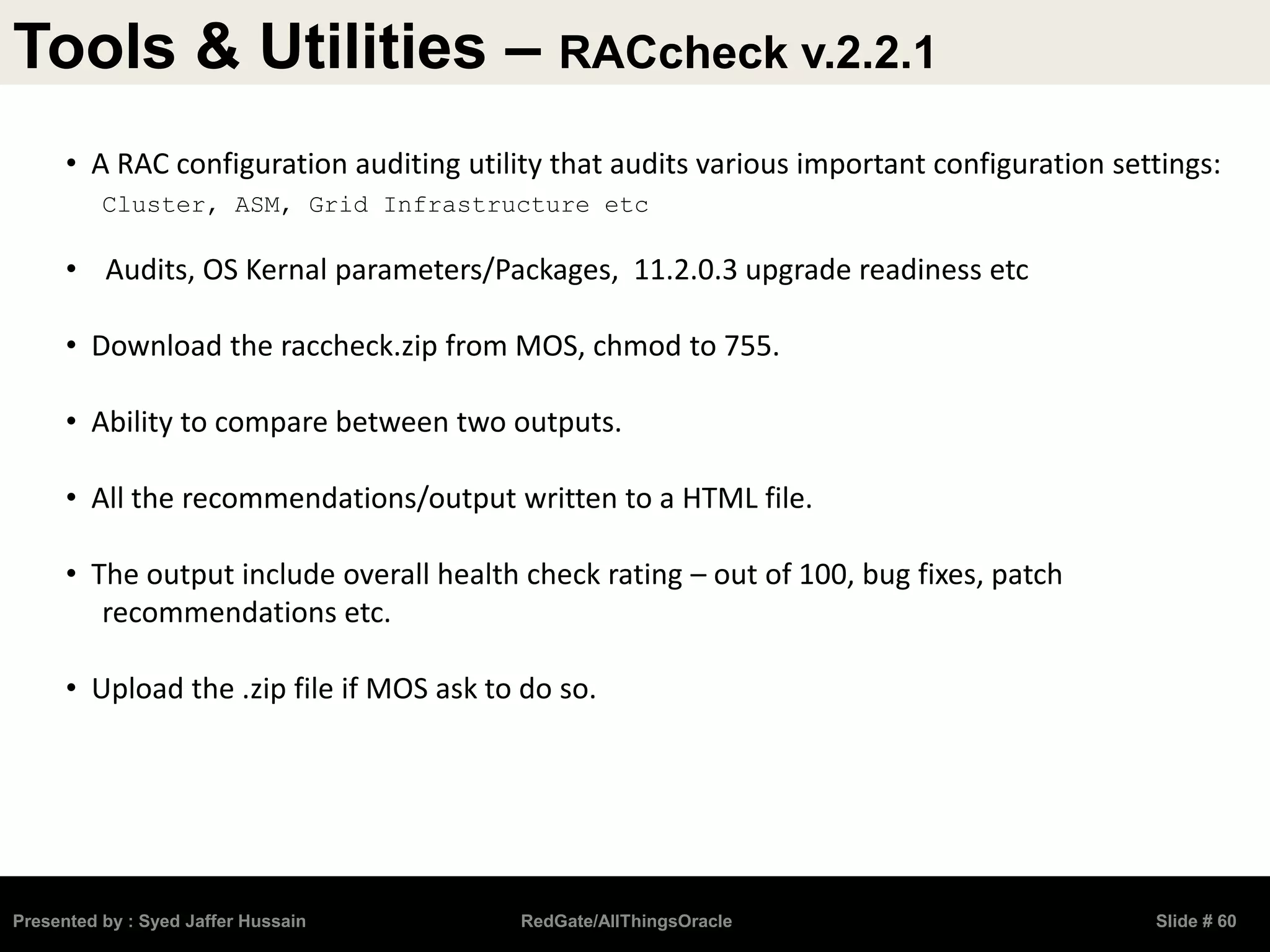Tools & Utilities – RACcheck v.2.2.1
Presented by : Syed Jaffer Hussain RedGate/AllThingsOracle Slide # 60
• A RAC configuration auditing utility that audits various important configuration settings:
Cluster, ASM, Grid Infrastructure etc
• Audits, OS Kernal parameters/Packages, 11.2.0.3 upgrade readiness etc
• Download the raccheck.zip from MOS, chmod to 755.
• Ability to compare between two outputs.
• All the recommendations/output written to a HTML file.
• The output include overall health check rating – out of 100, bug fixes, patch
recommendations etc.
• Upload the .zip file if MOS ask to do so.
 