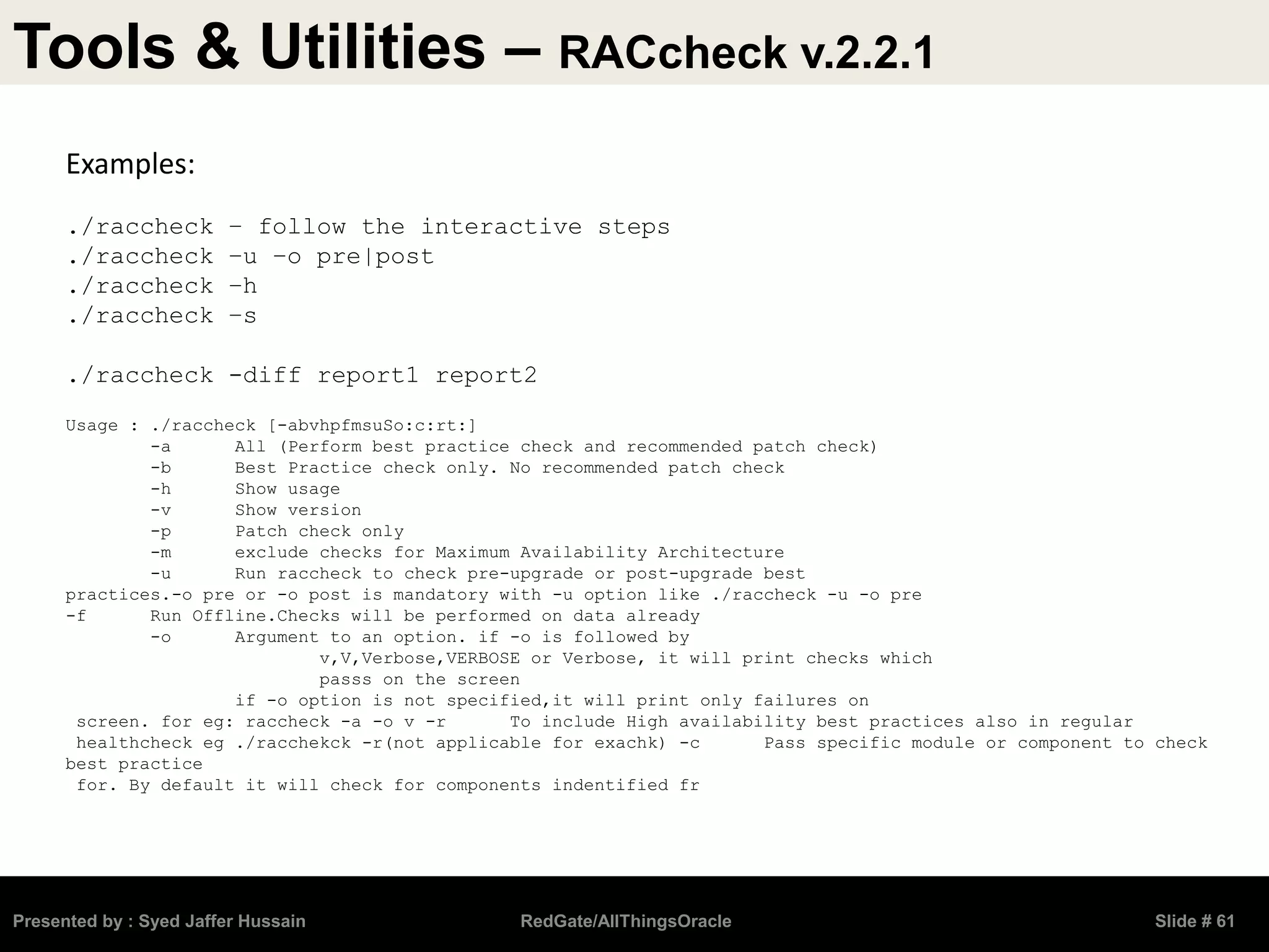 Tools & Utilities – RACcheck v.2.2.1
Presented by : Syed Jaffer Hussain RedGate/AllThingsOracle Slide # 61
Examples:
./raccheck – follow the interactive steps
./raccheck –u –o pre|post
./raccheck –h
./raccheck –s
./raccheck -diff report1 report2
Usage : ./raccheck [-abvhpfmsuSo:c:rt:]
-a All (Perform best practice check and recommended patch check)
-b Best Practice check only. No recommended patch check
-h Show usage
-v Show version
-p Patch check only
-m exclude checks for Maximum Availability Architecture
-u Run raccheck to check pre-upgrade or post-upgrade best
practices.-o pre or -o post is mandatory with -u option like ./raccheck -u -o pre
-f Run Offline.Checks will be performed on data already
-o Argument to an option. if -o is followed by
v,V,Verbose,VERBOSE or Verbose, it will print checks which
passs on the screen
if -o option is not specified,it will print only failures on
screen. for eg: raccheck -a -o v -r To include High availability best practices also in regular
healthcheck eg ./racchekck -r(not applicable for exachk) -c Pass specific module or component to check
best practice
for. By default it will check for components indentified fr
 