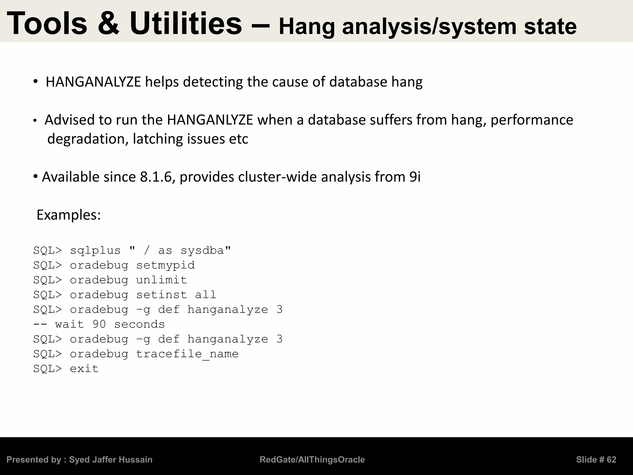 Tools & Utilities – Hang analysis/system state
Presented by : Syed Jaffer Hussain RedGate/AllThingsOracle Slide # 62
• HANGANALYZE helps detecting the cause of database hang
• Advised to run the HANGANLYZE when a database suffers from hang, performance
degradation, latching issues etc
• Available since 8.1.6, provides cluster-wide analysis from 9i
Examples:
SQL> sqlplus " / as sysdba"
SQL> oradebug setmypid
SQL> oradebug unlimit
SQL> oradebug setinst all
SQL> oradebug –g def hanganalyze 3
-- wait 90 seconds
SQL> oradebug –g def hanganalyze 3
SQL> oradebug tracefile_name
SQL> exit
 