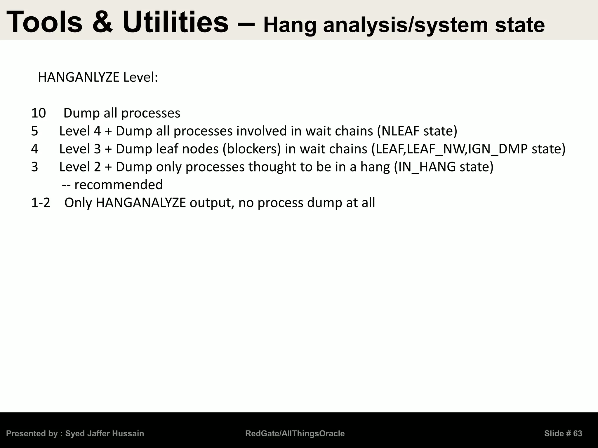 Tools & Utilities – Hang analysis/system state
Presented by : Syed Jaffer Hussain RedGate/AllThingsOracle Slide # 63
HANGANLYZE Level:
10 Dump all processes
5 Level 4 + Dump all processes involved in wait chains (NLEAF state)
4 Level 3 + Dump leaf nodes (blockers) in wait chains (LEAF,LEAF_NW,IGN_DMP state)
3 Level 2 + Dump only processes thought to be in a hang (IN_HANG state)
-- recommended
1-2 Only HANGANALYZE output, no process dump at all
 