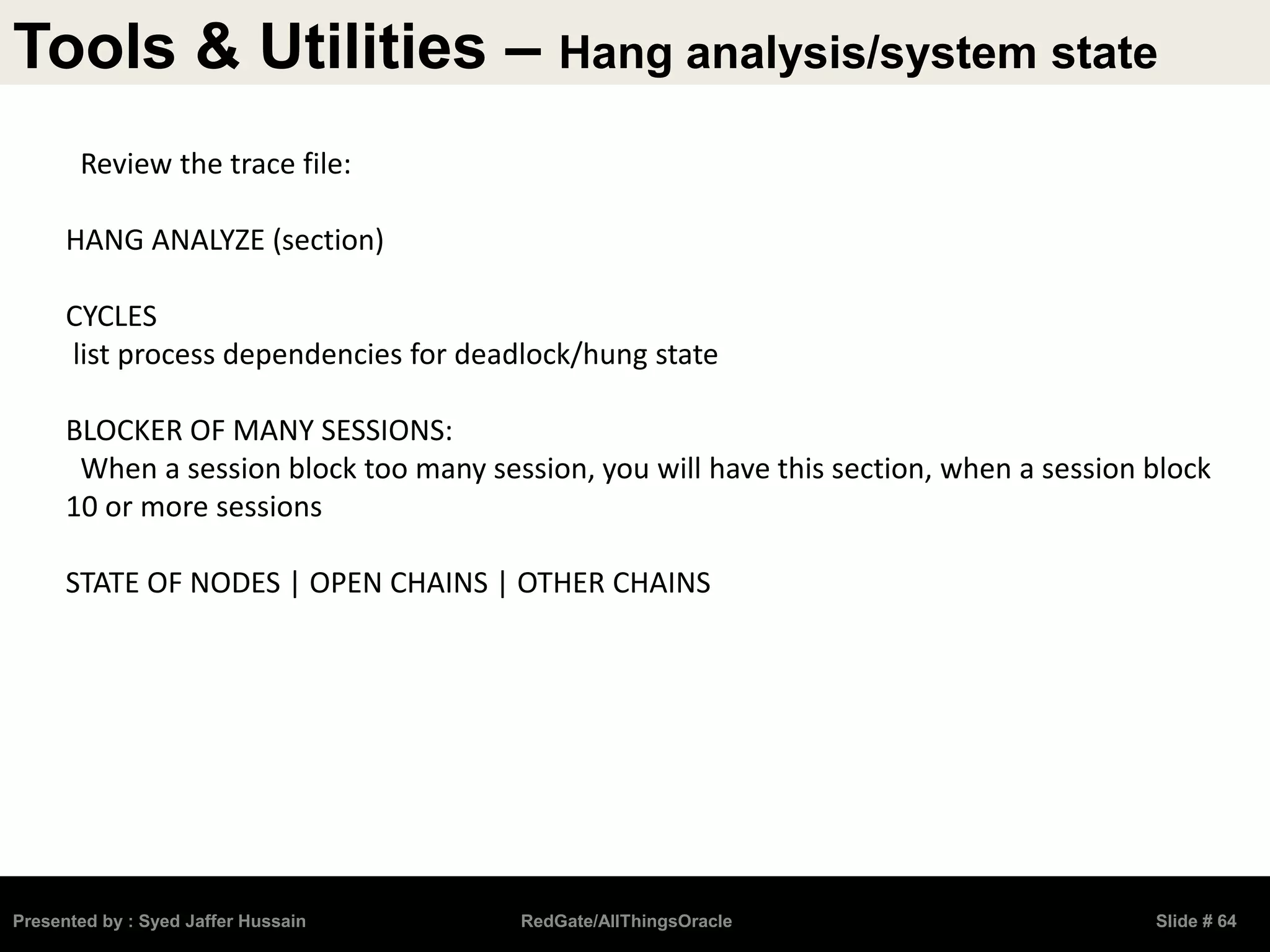 Tools & Utilities – Hang analysis/system state
Presented by : Syed Jaffer Hussain RedGate/AllThingsOracle Slide # 64
Review the trace file:
HANG ANALYZE (section)
CYCLES
list process dependencies for deadlock/hung state
BLOCKER OF MANY SESSIONS:
When a session block too many session, you will have this section, when a session block
10 or more sessions
STATE OF NODES | OPEN CHAINS | OTHER CHAINS
 