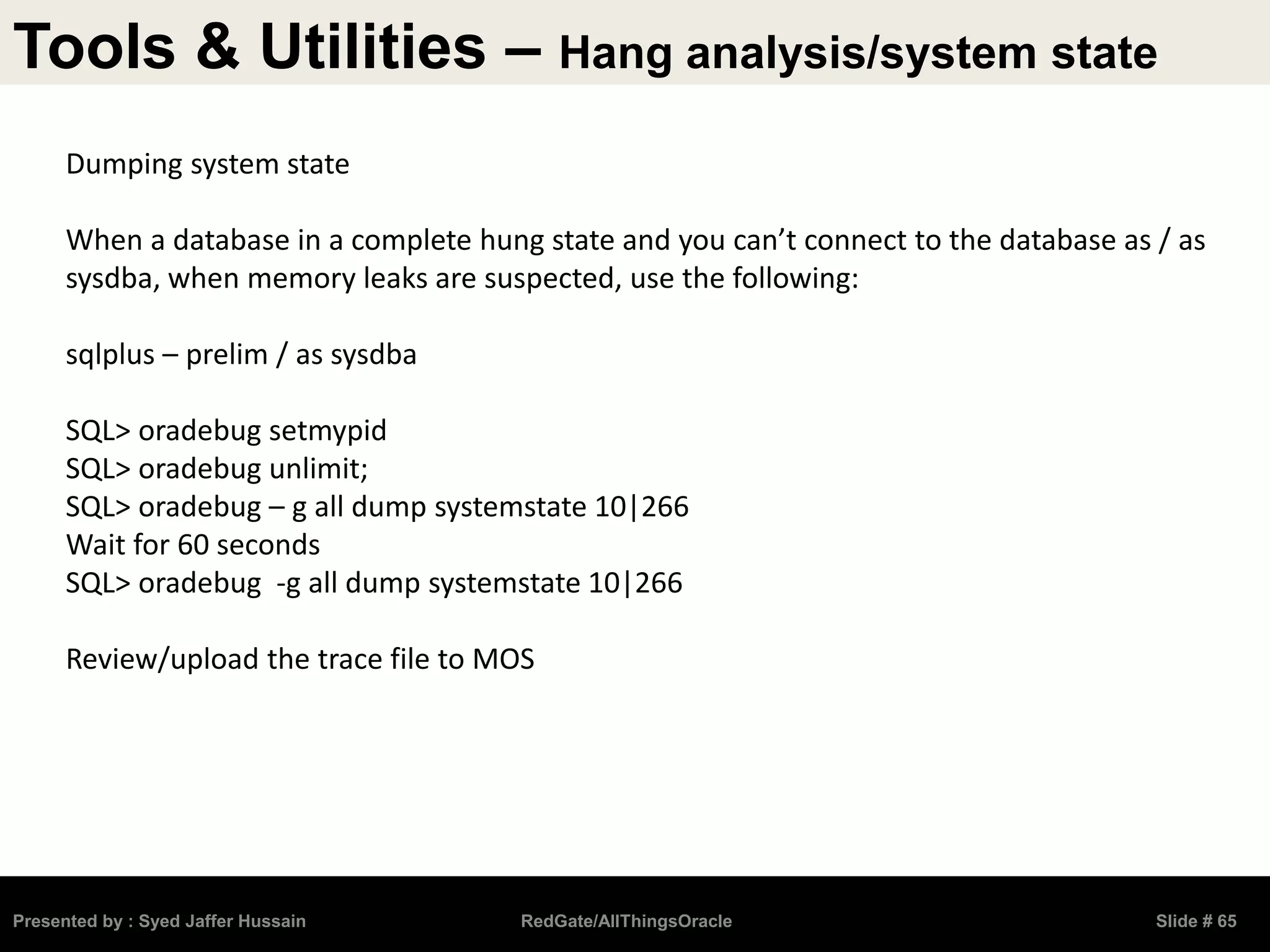 Tools & Utilities – Hang analysis/system state
Presented by : Syed Jaffer Hussain RedGate/AllThingsOracle Slide # 65
Dumping system state
When a database in a complete hung state and you can’t connect to the database as / as
sysdba, when memory leaks are suspected, use the following:
sqlplus – prelim / as sysdba
SQL> oradebug setmypid
SQL> oradebug unlimit;
SQL> oradebug – g all dump systemstate 10|266
Wait for 60 seconds
SQL> oradebug -g all dump systemstate 10|266
Review/upload the trace file to MOS
 