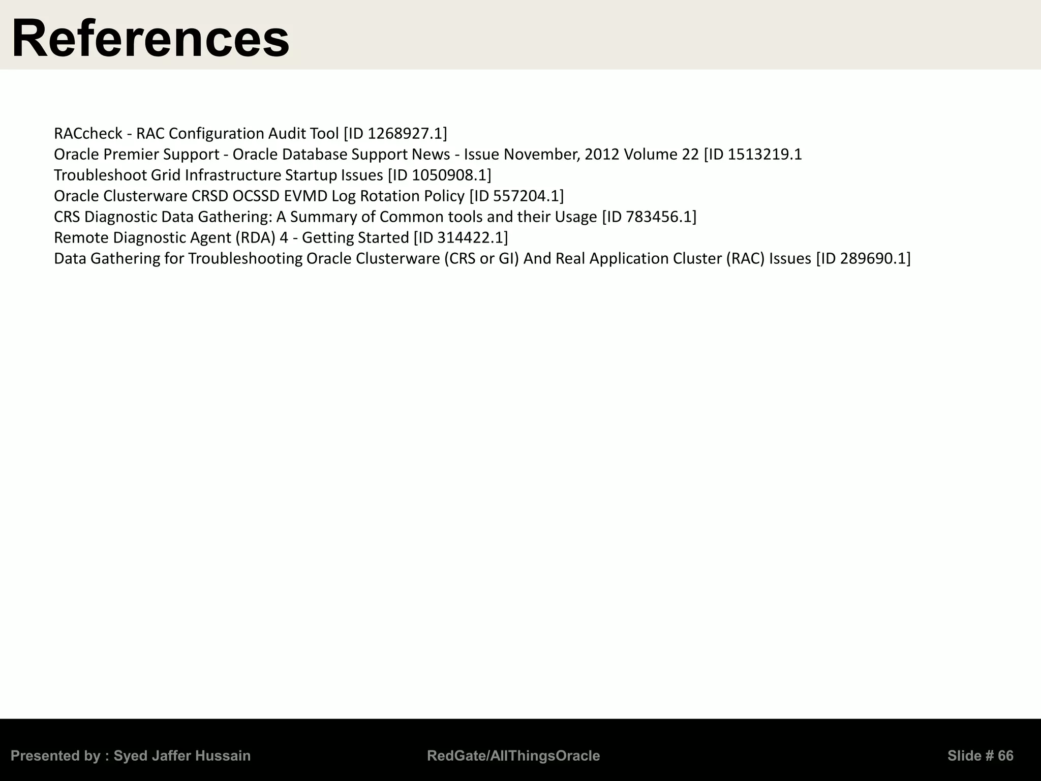References
Presented by : Syed Jaffer Hussain RedGate/AllThingsOracle Slide # 66
RACcheck - RAC Configuration Audit Tool [ID 1268927.1]
Oracle Premier Support - Oracle Database Support News - Issue November, 2012 Volume 22 [ID 1513219.1
Troubleshoot Grid Infrastructure Startup Issues [ID 1050908.1]
Oracle Clusterware CRSD OCSSD EVMD Log Rotation Policy [ID 557204.1]
CRS Diagnostic Data Gathering: A Summary of Common tools and their Usage [ID 783456.1]
Remote Diagnostic Agent (RDA) 4 - Getting Started [ID 314422.1]
Data Gathering for Troubleshooting Oracle Clusterware (CRS or GI) And Real Application Cluster (RAC) Issues [ID 289690.1]
 