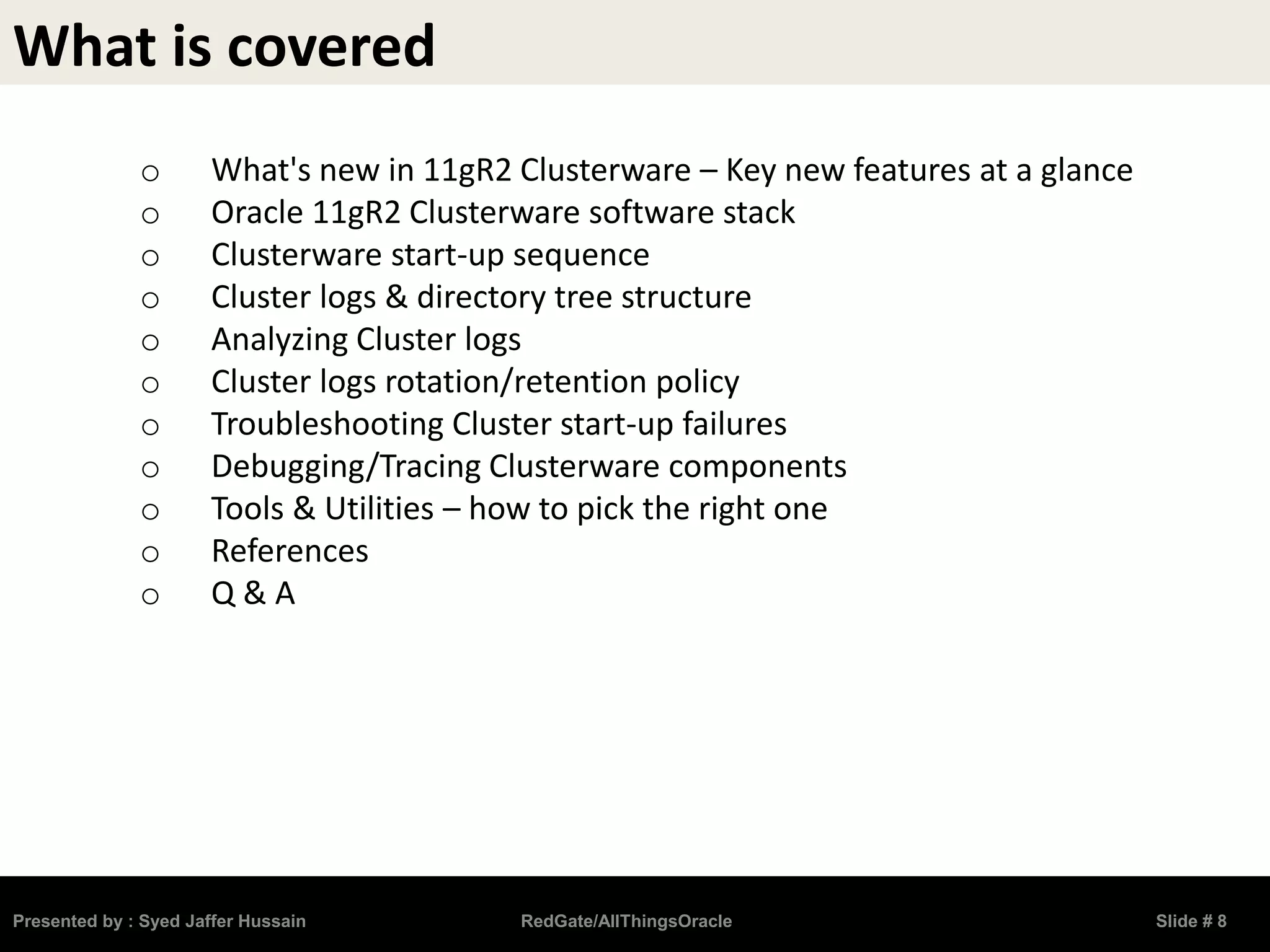 What is covered
o What's new in 11gR2 Clusterware – Key new features at a glance
o Oracle 11gR2 Clusterware software stack
o Clusterware start-up sequence
o Cluster logs & directory tree structure
o Analyzing Cluster logs
o Cluster logs rotation/retention policy
o Troubleshooting Cluster start-up failures
o Debugging/Tracing Clusterware components
o Tools & Utilities – how to pick the right one
o References
o Q & A
Presented by : Syed Jaffer Hussain RedGate/AllThingsOracle Slide # 8
 