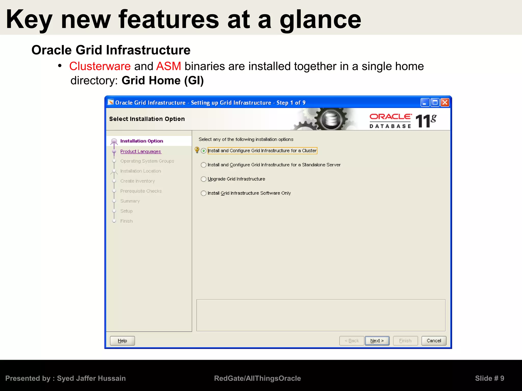 Key new features at a glance
Presented by : Syed Jaffer Hussain RedGate/AllThingsOracle Slide # 9
Oracle Grid Infrastructure
• Clusterware and ASM binaries are installed together in a single home
directory: Grid Home (GI)
 