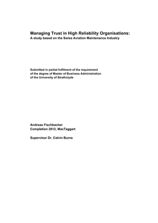 Managing Trust in High Reliability Organisations:
A study based on the Swiss Aviation Maintenance Industry
Submitted in partial fulfilment of the requirement
of the degree of Master of Business Administration
of the University of Strathclyde
Andreas Fischbacher
Completion 2012, MacTaggart
Supervisor Dr. Calvin Burns
 