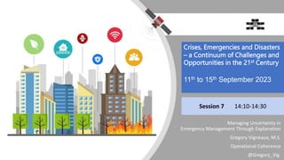 Managing Uncertainty in
Emergency Management Through Explanation
Gregory Vigneaux, M.S.
Operational Coherence
@Gregory_Vig
Session 7 14:10-14:30
Crises, Emergencies and Disasters
– a Continuum of Challenges and
Opportunities in the 21st Century
11th to 15th September 2023
 