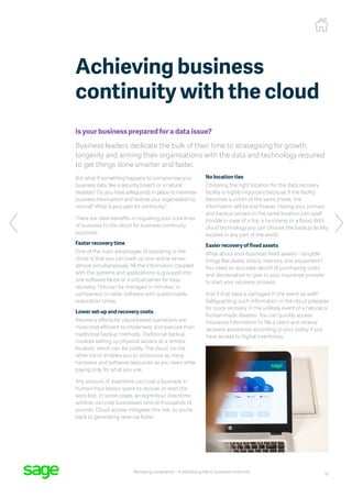 10
Managing uncertainty – A practical guide to business continuity
Is your business prepared for a data issue?
Business leaders dedicate the bulk of their time to strategising for growth,
longevity and arming their organisations with the data and technology required
to get things done smarter and faster.
But what if something happens to compromise your
business data, like a security breach or a natural
disaster? Do you have safeguards in place to minimise
business interruption and restore your organisation to
normal? What is your plan for continuity?
There are clear benefits in migrating your core lines
of business to the cloud for business continuity
purposes.
Faster recovery time
One of the main advantages of operating in the
cloud is that you can back up your entire server
almost simultaneously. All the information coupled
with the systems and applications is grouped into
one software block or a virtual server for easy
recovery. This can be managed in minutes, in
comparison to older software with questionable
restoration times.
Lower set-up and recovery costs
Recovery efforts for cloud-based operations are
more cost-efficient to implement and execute than
traditional backup methods. Traditional backup
involves setting up physical servers at a remote
location, which can be costly. The cloud, on the
other hand, enables you to outsource as many
hardware and software resources as you need while
paying only for what you use.
Any amount of downtime can cost a business in
human-hour labour spent to recover or redo the
work lost. In some cases, an eight-hour downtime
window can cost businesses tens of thousands of
pounds. Cloud access mitigates this risk, so you’re
back to generating revenue faster.
No location ties
Choosing the right location for the data recovery
facility is highly important because if the facility
becomes a victim of the same threat, the
information will be lost forever. Having your primary
and backup servers in the same location can spell
trouble in case of a fire, a hurricane, or a flood. With
cloud technology you can choose the backup facility
located in any part of the world.
Easier recovery of fixed assets
What about your business’ fixed assets – tangible
things like desks, chairs, interiors, and equipment?
You need an accurate record of purchasing costs
and depreciation to give to your insurance provider
to start your recovery process.
And if that data is damaged in the event as well?
Safeguarding such information in the cloud prepares
for quick recovery in the unlikely event of a natural or
human-made disaster. You can quickly access
insurance information to file a claim and receive
recovery assistance according to your policy if you
have access to digital inventories.
Achieving business
continuity with the cloud
 