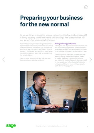 11
Managing uncertainty – A practical guide to business continuity
Preparing your business
for the new normal
As we are not yet in a position to wave coronavirus goodbye, the business world
is slowly adjusting to the ‘new normal’ and creating a new reality in which the
way we work has fundamentally changed.
As social distancing, remote working and protective
equipment are now everyday necessities, it’s a critical
time for businesses to make the right changes and
shifts in the way they operate. And there is room for
success if you manage people and processes better
than your competition, which may be experiencing
the same problems.
Here are some steps you can take to ensure your
business prospers after the pandemic:
Start by reviewing your business
Take a good look at your business and examine how
you can operate going forward. The environment is
extremely volatile and fluid, which means you need
to get granular and create a detailed relaunch plan.
Depending on the size of your business, you may
want to consider relaunching in stages, market
by market, site by site, customer by customer,
and product by product. Relaunch planning should
be manageable and will undoubtedly help guide
what you want to when it comes to your people,
production and supply chain.
 