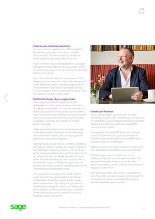 12
Managing uncertainty – A practical guide to business continuity
Improve your customer experience
Do your customers experience a different level of
service when your team is working remotely?
They shouldn’t. Your firm needs to provide the
technology that protects quality of service.
Video conferencing, as well as electronic signature
and delivery, should be part of your process. If they
are, with minor adjustments, your team’s productivity
should be the same.
If your firm hasn’t bought into remote work, this is
the year to enact cultural change and make remote
work viable for your team. If you are struggling with a
distributed team right now, your processes, training,
or communication will be the stumbling blocks – not
the nature of remote working itself.
Rethink the design of your supply chain
Many organisations build supply chains with
globalisation in mind – the assumption has been
that global trade allows us to source, produce and
distribute products from locations with the lowest
cost. However, the likes of Brexit, the US/China tariff
war and now coronavirus will make us think again,
especially if suppliers are located in a central
location far away.
Today, we may be looking at an era of new supply
chain design where businesses can be ultra-agile
and responsive in dealing with changing policies,
regulations and natural disasters.
Redesigning your supply chain is a complex undertaking.
But having a backup capacity for supply, production
and distribution means you reduce the risk of your
entire supply chain being disrupted. The second and
primary sources should ideally be away from each
other. This will decrease your risk but could lead to
an increase in costs. Similarly, having production
facilities with local sources of supply spreads the risk
and could cut transportation costs.
It’s impossible to anticipate the arrival of global
crises such as coronavirus, but businesses can
mitigate their impact by improving their supply
chain preparedness. By putting the right plans in
place before a disruption occurs, and testing and
learning before the fact, you’ll put your business in
the best possible position to keep moving and
hopefully weather the storm.
Handle your finances
As you start up again, you may have to create
detailed financial models considering your cash flow
and staff costs, as it may take some time to establish
relationships with your customers and get the
orders coming in again.
Surrey-based business DPR Motorsport works to
maintain Caterham sports cars for the official
Caterham race series, which unfortunately had to
shut down due to the lockdown.
Without business and under coronavirus restrictions,
DPR Motorsport had to close down its workshop.
DPR Motorsport went into planning mode,
understanding what the shutdown meant for the
business financially. It set up a business plan,
determining fixed costs and making sure they were
reduced to a minimum.
DPR Motorsport also took time to understand its
cash flow, so the company could communicate this
to the bank to ensure that any funding support
would be available when required.
 