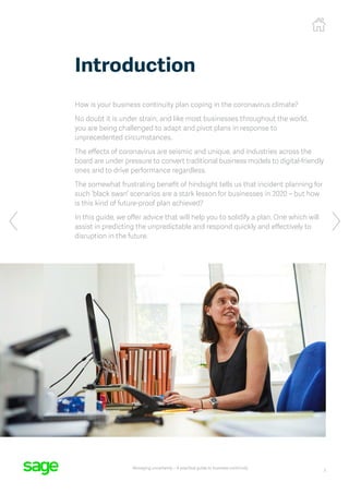 3
Managing uncertainty – A practical guide to business continuity
How is your business continuity plan coping in the coronavirus climate?
No doubt it is under strain, and like most businesses throughout the world,
you are being challenged to adapt and pivot plans in response to
unprecedented circumstances.
The effects of coronavirus are seismic and unique, and industries across the
board are under pressure to convert traditional business models to digital-friendly
ones and to drive performance regardless.
The somewhat frustrating benefit of hindsight tells us that incident planning for
such ‘black swan’ scenarios are a stark lesson for businesses in 2020 – but how
is this kind of future-proof plan achieved?
In this guide, we offer advice that will help you to solidify a plan. One which will
assist in predicting the unpredictable and respond quickly and effectively to
disruption in the future.
Introduction
 
