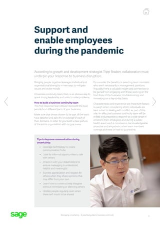 4
Managing uncertainty – A practical guide to business continuity
According to growth and development strategist Tripp Braden, collaboration must
underpin your response to business disruption.
Bringing people together leverages individual and
organisational strengths in new ways to mitigate
issues and stoke morale.
A business continuity team, then, is an obvious way to
spark strong leadership and unite to solve problems.
How to build a business continuity team
This first-response team should represent the best
people from different parts of your business.
Make sure that those chosen to be part of the team
have detailed and specific knowledge of each of
their domains, in order for you build a clear picture
of the entire organisation with no gray areas.
Do consider the benefits in selecting team members
who aren’t necessarily in management positions.
Arguably there is valuable insight and connection to
be gained from engaging with those working on the
front lines of the business, troubleshooting and
innovating on a day-to-day basis.
Characteristics and experience are important factors
to weigh when considering which individuals are
best suited to dealing with conflict as part of this
role. An effective business continuity team will be
skilled and prepared to respond to a wide range of
emotions from employees and during a public
health event such a coronavirus, be knowledgeable,
proactive and empathetic when team members
contract sickness or have to quarantine.
Support and
enable employees
during the pandemic
Tips to improve communication during
uncertainty:
•	 Leverage technology to create
communication hubs
•	 Look for informal opportunities to talk
with others
•	 Check-in with your stakeholders to
ensure messaging is understood,
helpful and meaningful
•	 Express appreciation and respect for
others when they share opinions that
may differ from your own
•	 Learn how to constructively disagree
without intimidating or silencing others
•	 Update people regularly, even when
there isn’t much to be shared
 