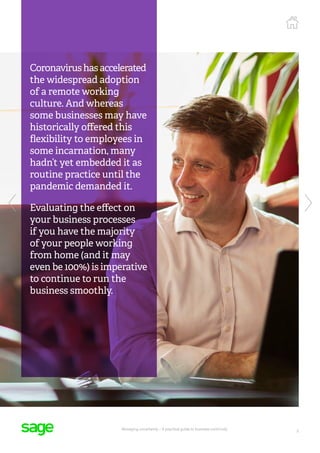 5
Managing uncertainty – A practical guide to business continuity
Coronavirushasaccelerated
the widespread adoption
of a remote working
culture. And whereas
some businesses may have
historically offered this
flexibility to employees in
some incarnation, many
hadn’t yet embedded it as
routine practice until the
pandemic demanded it.
Evaluating the effect on
your business processes
if you have the majority
of your people working
from home (and it may
even be 100%) is imperative
to continue to run the
business smoothly.
 