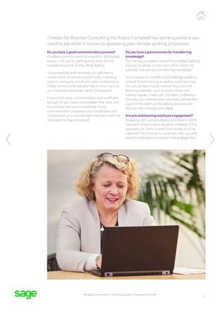 6
Managing uncertainty – A practical guide to business continuity
Director for Boomer Consulting Inc Ariana Campbell has some questions you
need to ask when it comes to assessing your remote working processes:
Do you have a good communication process?
Excellent communication is crucial for distributed
teams – not just for getting work done, but for
transplanting that “in-the-office” feeling.
To successfully work remotely, you will need a
combination of communication tools, including
instant messaging, email and video conferencing.
These comms tools will also help in ensuring that
your business processes remain transparent.
Ensure that every communication tool is efficient
enough for your team to complete their work and
ensure they are used consistently. If your
communication processes are complicated and
inconsistent, your remote team members won’t be
motivated to stay connected.
Do you have a good process for transferring
knowledge?
The training process in many firms involves getting
a group of people in one room. When that’s not
possible, how are you transferring knowledge?
Your process for transferring knowledge needs to
include formal training as well as social learning.
You can achieve this by maintaining a bank of
learning materials, such as short videos and
holding regular “meet-ups” via video conference.
This way, your remote team members will feel like
a part of the team and be able to discover and
discuss new concepts and ideas.
Are you maintaining employee engagement?
Engaging with your employees and team is more
natural in a face-to-face situation. However, if it is
necessary for them to work from home, as is the
case with the coronavirus outbreak, then you will
need to strategise to maintain that engagement.
 