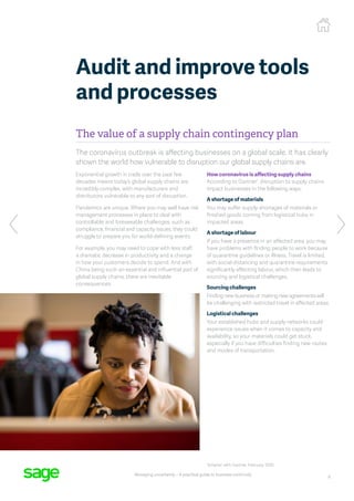 8
Managing uncertainty – A practical guide to business continuity
The value of a supply chain contingency plan
The coronavirus outbreak is affecting businesses on a global scale. It has clearly
shown the world how vulnerable to disruption our global supply chains are.
Exponential growth in trade over the past few
decades means today’s global supply chains are
incredibly complex, with manufacturers and
distributors vulnerable to any sort of disruption.
Pandemics are unique. Where you may well have risk
management processes in place to deal with
controllable and foreseeable challenges, such as
compliance, financial and capacity issues, they could
struggle to prepare you for world-defining events.
For example, you may need to cope with less staff,
a dramatic decrease in productivity and a change
in how your customers decide to spend. And with
China being such an essential and influential part of
global supply chains, there are inevitable
consequences.
How coronavirus is affecting supply chains
According to Gartner1
, disruption to supply chains
impact businesses in the following ways:
A shortage of materials
You may suffer supply shortages of materials or
finished goods coming from logistical hubs in
impacted areas.
A shortage of labour
If you have a presence in an affected area, you may
have problems with finding people to work because
of quarantine guidelines or illness. Travel is limited,
with social distancing and quarantine requirements
significantly affecting labour, which then leads to
sourcing and logistical challenges.
Sourcing challenges
Finding new business or making new agreements will
be challenging with restricted travel in affected areas.
Logistical challenges
Your established hubs and supply networks could
experience issues when it comes to capacity and
availability, so your materials could get stuck,
especially if you have difficulties finding new routes
and modes of transportation.
Audit and improve tools
and processes
1
Smarter with Gartner, February 2020
 