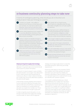 9
Managing uncertainty – A practical guide to business continuity
10 business continuity planning steps to take now
In terms of contingency planning, what should you do in the short and
medium-term? Here are 10 things to consider:
1 
Consider your people – their welfare is
paramount and they are a critical resource to
your business. You may have to rethink work
practices. Look at who can work from home
and who needs to be present on the front line.
2 
Monitor what’s happening to your supply chain
in countries affected by coronavirus. If you
don’t have full visibility, prioritise getting this in
place as soon as possible.
3 
Build an in-depth and detailed emergency
operations structure and process at the plant
level, with predetermined action plans for
communication and coordination, designated
roles for employees, communication and
decision-making protocols, and emergency
action plans that involve customers and supplier.
4 
Make sure inventory is in reach. If you suspect
or know that your stock is in an impacted
area or logistical hub, make sure you have
alternative suppliers.
5 
Work closely with your legal, finance,
and HR teams to understand what it’ll mean
financially and legally if you can’t get supplies
to customers.
6 
You may have to put in additional steps to
contractual arrangements with customers.
If you can’t meet your obligations, a clear
understanding of your contractual terms will
allow you to plan and prioritise your response.
7 
Look at ways to balance supply and demand
while building a buffer when it comes to stock.
8 
You may need to find ways to diversify the
suppliers you need and revisit the whole way
you treat risk management.
9 
Work with stakeholders and your most critical
suppliers to prepare for potential material and
manufacturing capacity shortages.
10 
Review business forecasts and run scenarios
to determine where you are at risk now (and
may be in the future).
Adapt your long-term supply chain strategy
Once the initial impact of coronavirus has been
alleviated, it is going to take some time for the full
repercussions to present themselves.
As a result, it is wise to prepare in case a similarly
disruptive situation occurs again. If you take action
to put in place scenario planning exercises, for
instance, you will put in steps in place to diversify
your supply chain and source alternative supplies if
the worst should happen.
Until recently, business headlines were limited to
human-made events affecting the supply chain,
such as trade wars and tariff wars. Coronavirus has
meant an acceptance of unpredictability and
disruption as a result of an invisible virus. This is
the new normal that we must get to grips with.
In order to organise around disruption, it is not
enough to think about the supply chain strategy
conventionally. You need to rethink logistical
strategy and manage supply chains in a way that
anticipates disruption, rather than just merely
responds to it.
Ensure you have clarity on the processes of all of
your suppliers, even those upstream and several
tiers back. If you don’t have this visibility, your
business is less likely to have the ability to respond
to or estimate impact of an unplanned event, as you
are unfamiliar with upstream suppliers.
It is crucial to understand where your critical
vulnerabilities lie. Your supply chain may have a
dependency that puts your business at risk if a
wide-ranging issue occurs. Say, for example, you are
dependent on a supplier with a single facility and a
large share of the market. If a significant problem
arises (this may range from your supplier going out
of business to a pandemic occurring), you need to
strengthen your weakness so that you are well
equipped to deal with it.
 