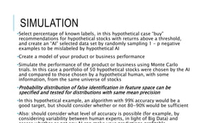 SIMULATION
•Select percentage of known labels, in this hypothetical case “buy”
recommendations for hypothetical stocks with returns above a threshold,
and create an “AI” selected data set by randomly sampling 1 – p negative
examples to be mislabeled by hypothetical AI
•Create a model of your product or business performance
•Simulate the performance of the product or business using Monte Carlo
trials. In this case a portfolio of 50 hypothetical stocks were chosen by the AI
and compared to those chosen by a hypothetical human, with some
information, from the same universe of stocks
•Probability distribution of false identification in feature space can be
specified and tested for distributions with same mean precision
•In this hypothetical example, an algorithm with 99% accuracy would be a
good target, but should consider whether or not 80-90% would be sufficient
•Also: should consider what level of accuracy is possible (for example, by
considering variability between human experts, in light of Big Data) and
 