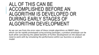 ALL OF THIS CAN BE
ACCOMPLISHED BEFORE AN
ALGORITHM IS DEVELOPED OR
DURING EARLY STAGES OF
ALGORITHM DEVELOPMENT
As we can see from the error rates of these simple algorithms on MNIST data,
which can be rapidly prototyped using existing packages, a product prototype can be
built while considering the added benefits of further development on the dataset we
need to work with by simulating the performance within our business or product
model
 