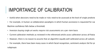 IMPORTANCE OF CALIBRATION
• Useful when decisions need to be made or risks need to be assessed at the level of single predictio
• For example, in human-ai collaboration paradigms in which human assistance is requested for cas
Machine confidence falls below a threshold
• Investors buying single art works require risk assessments on a per-item basis
• Current calibration methods as reviewed in the referenced article asses calibration across all featur
• However, there is no reason to assume that an algorithm equally well calibrated across all subsets
• For example, there have been many cases in which facial recognition, sentiment analysis fail for pro
subgroups
 