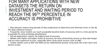 FOR MANY APPLICATIONS WITH NEW
DATASETS THE RETURN ON
INVESTMENT AND WAITING PERIOD TO
REACH THE 99TH PERCENTILE IN
ACCURACY IS PROHIBITIVE
• New datasets require long periods of data exploration to determine and eliminate errors in the dat
The data collection process
• Frequently, basic models can reach acceptable baseline levels of accuracy with in a time period tha
acceptable for early prototype development
• Not all applications require the highest level of accuracy
• Models with higher and higher levels of accuracy can have diminishing returns as they take longer
and are more expensive to train, especially when using cloud services such as AWS
• Simple models such as MLP and KNN can be implemented quickly using tools like scikit-learn and
decent results
 
