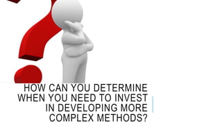 HOW CAN YOU DETERMINE
WHEN YOU NEED TO INVEST
IN DEVELOPING MORE
COMPLEX METHODS?
 