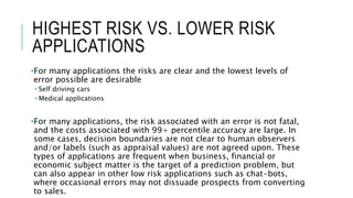 HIGHEST RISK VS. LOWER RISK
APPLICATIONS
•For many applications the risks are clear and the lowest levels of
error possible are desirable
• Self driving cars
• Medical applications
•For many applications, the risk associated with an error is not fatal,
and the costs associated with 99+ percentile accuracy are large. In
some cases, decision boundaries are not clear to human observers
and/or labels (such as appraisal values) are not agreed upon. These
types of applications are frequent when business, financial or
economic subject matter is the target of a prediction problem, but
can also appear in other low risk applications such as chat-bots,
where occasional errors may not dissuade prospects from converting
to sales.
 