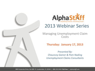  
                                                                       2013	
  Webinar	
  Series	
  
                                                                  Managing	
  Unemployment	
  Claim	
  
                                                                                Costs	
  
                                                                                                	
  
                                                                             Thursday:	
  	
  January	
  17,	
  2013	
  
                                                                                                	
  
                                                                                     Presented	
  By:	
  	
  
                                                                             Chauncey	
  Gainer	
  &	
  Pam	
  Nading	
  
                                                                            Unemployment	
  Claims	
  Consultants	
  	
  
                                                                                                                        	
  
                                                                                                                      	
  
                                                                                                                      	
  
800	
  Corporate	
  Drive,	
  Ste	
  600	
  	
  Ft.	
  Lauderdale,	
  FL	
  33334	
  	
  |	
  	
  888.335.9545	
  Toll-­‐Free	
  	
  |	
  	
  alphastaﬀ.com	
  
 