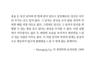 총을 든 낯선 남자와 한 방에 같이 있다고 상상해보라. 당신은 아무
런 무기도 갖고 있지 않다. 그 남자는 당신을 쏘지 않을 것이며 어
떠한 해를 끼칠 의도도 없다. 그럼에도 당신은 그 남자가 당신을 위
협할 수 있는 힘을 갖고 있다는 현실을 무시할 수 없다. 이런 상황
에서 아무렇지도 않은 듯 태연한 모습을 보이거나 편안한을 느낄
수 있는 사람은 아무도 없다. 이 처럼 상사와 부하의 관계는 본질적
으로 평등하지 않으며 불편함을 느낄 수 밖에 없는 관계이다.
- Managing Up, 미 경영학회 온라인판, 1999
 