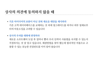 상사 이해하기
내 상사의 커뮤니케이션 스타일은? 읽는자(reader)인가 듣는자(listener)인가?
내 상사는 숲보다 나무를 중시하는가 아니면 나무보다 숲을 중시하는가?
내 상사는 업무를 위임하고 최소한의 관여를 선호하는가 직접 챙기는 것을 선호하는가?
내 상사는 어느 때 높은 에너지를 보이는가? 상황분석, 창의적 아이디어, 계획수립, 실행
내 상사의 가장 큰 장점은 무엇인가?
내 상사의 가장 큰 약점은 무엇인가?
상사로 하여금 즉각적인 행동을 유발하는 요인(hot buttons or triggers)은 무엇인가?
상사의 가치관은 무엇인가(예, 낙관주의자/비판론자, 팀플레이어/혼자 일하기를 선호
내 상사의 중요한 장기/단기 목표는 무엇인가?
 