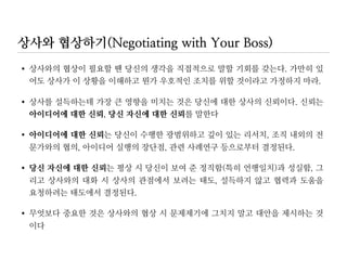 상사의 의견에 동의하지 않을 때
•당신의 아이디어가 조직 또는 상사의 목표에 부합됨을 강조하라
전사적인 원가절감 노력을 고려할 때 말씀 드리는 새로운 고객데이터베이스는 본
부장님이 생각하시는 것보다 훨씬 더 원가절감에 기여하게 됩니다.
•반대의견을 제시하기보다는 실행가능한 대안 제시에 집중하라
본부장님이 우려하시는 점을 해소시키는 방법으로서 새로운 고객데이터베이스를
사용한 다른 업체를 만나 보는 것이 어떨지요. 그들의 경험이 도움이 될 듯합니다
•예상되는 문제점과 리스크를 제거하거나 줄일 수 있는 아이디어를 포함하라
소프트웨어의 보안문제는 회사 내 다른 전산기기와 통합시키지 않고 단독 설치로
가면 해결될 수 있겠습니다
 