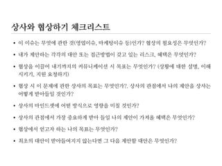 상사의 의견에 동의하지 않을 때
•기존 아이디어의 보완이 아닌 전혀 새로운 대안을 제시하라
기존 고객 데이터베이스를 교체하는 것 외에 업그레이드를 하거나 외부 업체로부
터의 아웃소싱을 고려할 수 있습니다
•상사의 우려를 대화에 반영하라
새로운 소프트웨어 도입 후 얼마나 빨리 우리 인력이 사용법을 숙지할 수 있는지
걱정하시는 것 잘 알고 있습니다. 해결방법을 찾아 봤는데 합리적인 비용으로 고
용할 수 있는 유능한 컨설턴트를 이미 알아 놨습니다
 
